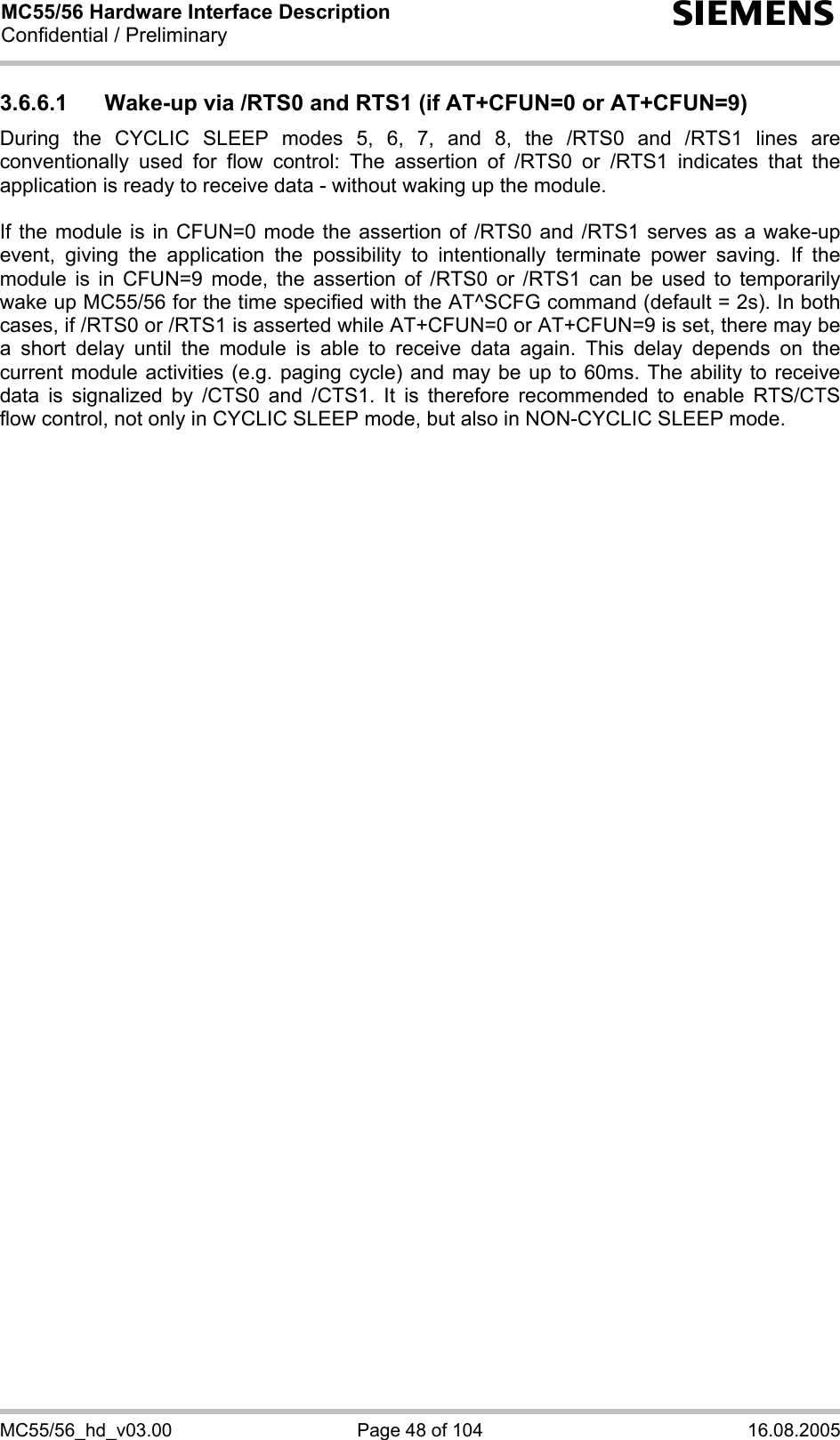 MC55/56 Hardware Interface Description Confidential / Preliminary s MC55/56_hd_v03.00  Page 48 of 104  16.08.2005 3.6.6.1  Wake-up via /RTS0 and RTS1 (if AT+CFUN=0 or AT+CFUN=9) During the CYCLIC SLEEP modes 5, 6, 7, and 8, the /RTS0 and /RTS1 lines are conventionally used for flow control: The assertion of /RTS0 or /RTS1 indicates that the application is ready to receive data - without waking up the module.   If the module is in CFUN=0 mode the assertion of /RTS0 and /RTS1 serves as a wake-up event, giving the application the possibility to intentionally terminate power saving. If the module is in CFUN=9 mode, the assertion of /RTS0 or /RTS1 can be used to temporarily wake up MC55/56 for the time specified with the AT^SCFG command (default = 2s). In both cases, if /RTS0 or /RTS1 is asserted while AT+CFUN=0 or AT+CFUN=9 is set, there may be a short delay until the module is able to receive data again. This delay depends on the current module activities (e.g. paging cycle) and may be up to 60ms. The ability to receive data is signalized by /CTS0 and /CTS1. It is therefore recommended to enable RTS/CTS flow control, not only in CYCLIC SLEEP mode, but also in NON-CYCLIC SLEEP mode.     