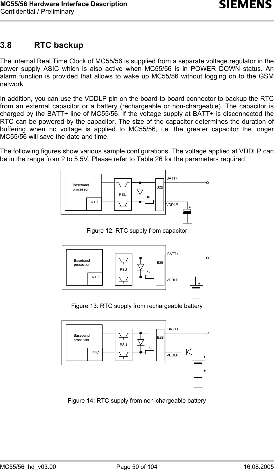 MC55/56 Hardware Interface Description Confidential / Preliminary s MC55/56_hd_v03.00  Page 50 of 104  16.08.2005 3.8 RTC backup The internal Real Time Clock of MC55/56 is supplied from a separate voltage regulator in the power supply ASIC which is also active when MC55/56 is in POWER DOWN status. An alarm function is provided that allows to wake up MC55/56 without logging on to the GSM network.   In addition, you can use the VDDLP pin on the board-to-board connector to backup the RTC from an external capacitor or a battery (rechargeable or non-chargeable). The capacitor is charged by the BATT+ line of MC55/56. If the voltage supply at BATT+ is disconnected the RTC can be powered by the capacitor. The size of the capacitor determines the duration of buffering when no voltage is applied to MC55/56, i.e. the greater capacitor the longer MC55/56 will save the date and time.   The following figures show various sample configurations. The voltage applied at VDDLP can be in the range from 2 to 5.5V. Please refer to Table 26 for the parameters required.    Baseband processor RTC PSU+BATT+ 1kB2BVDDLP Figure 12: RTC supply from capacitor   RTC PSU+BATT+ 1kB2BVDDLPBaseband processor  Figure 13: RTC supply from rechargeable battery   RTC PSU++BATT+ 1kVDDLPB2BBaseband processor  Figure 14: RTC supply from non-chargeable battery 