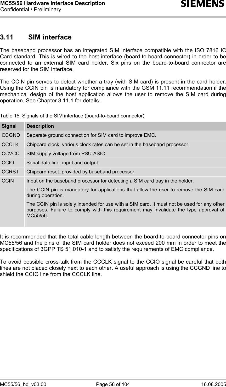 MC55/56 Hardware Interface Description Confidential / Preliminary s MC55/56_hd_v03.00  Page 58 of 104  16.08.2005 3.11 SIM interface The baseband processor has an integrated SIM interface compatible with the ISO 7816 IC Card standard. This is wired to the host interface (board-to-board connector) in order to be connected to an external SIM card holder. Six pins on the board-to-board connector are reserved for the SIM interface.   The CCIN pin serves to detect whether a tray (with SIM card) is present in the card holder. Using the CCIN pin is mandatory for compliance with the GSM 11.11 recommendation if the mechanical design of the host application allows the user to remove the SIM card during operation. See Chapter 3.11.1 for details.  Table 15: Signals of the SIM interface (board-to-board connector) Signal  Description CCGND  Separate ground connection for SIM card to improve EMC. CCCLK  Chipcard clock, various clock rates can be set in the baseband processor. CCVCC  SIM supply voltage from PSU-ASIC CCIO  Serial data line, input and output. CCRST  Chipcard reset, provided by baseband processor. CCIN  Input on the baseband processor for detecting a SIM card tray in the holder. The CCIN pin is mandatory for applications that allow the user to remove the SIM card during operation.  The CCIN pin is solely intended for use with a SIM card. It must not be used for any other purposes. Failure to comply with this requirement may invalidate the type approval of MC55/56.   It is recommended that the total cable length between the board-to-board connector pins on MC55/56 and the pins of the SIM card holder does not exceed 200 mm in order to meet the specifications of 3GPP TS 51.010-1 and to satisfy the requirements of EMC compliance.  To avoid possible cross-talk from the CCCLK signal to the CCIO signal be careful that both lines are not placed closely next to each other. A useful approach is using the CCGND line to shield the CCIO line from the CCCLK line.    