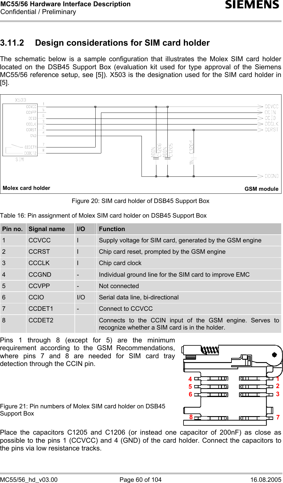 MC55/56 Hardware Interface Description Confidential / Preliminary s MC55/56_hd_v03.00  Page 60 of 104  16.08.2005 3.11.2  Design considerations for SIM card holder The schematic below is a sample configuration that illustrates the Molex SIM card holder located on the DSB45 Support Box (evaluation kit used for type approval of the Siemens MC55/56 reference setup, see [5]). X503 is the designation used for the SIM card holder in [5].   Molex card holder GSM module  Figure 20: SIM card holder of DSB45 Support Box Table 16: Pin assignment of Molex SIM card holder on DSB45 Support Box Pin no.  Signal name  I/O  Function 1  CCVCC  I  Supply voltage for SIM card, generated by the GSM engine 2  CCRST  I  Chip card reset, prompted by the GSM engine 3  CCCLK  I  Chip card clock 4  CCGND  -  Individual ground line for the SIM card to improve EMC 5  CCVPP  -  Not connected 6  CCIO  I/O  Serial data line, bi-directional 7  CCDET1  -  Connect to CCVCC  8  CCDET2   Connects to the CCIN input of the GSM engine. Serves to recognize whether a SIM card is in the holder.   Pins 1 through 8 (except for 5) are the minimum requirement according to the GSM Recommendations, where pins 7 and 8 are needed for SIM card tray detection through the CCIN pin.      Figure 21: Pin numbers of Molex SIM card holder on DSB45 Support Box  Place the capacitors C1205 and C1206 (or instead one capacitor of 200nF) as close as possible to the pins 1 (CCVCC) and 4 (GND) of the card holder. Connect the capacitors to the pins via low resistance tracks.  45127836