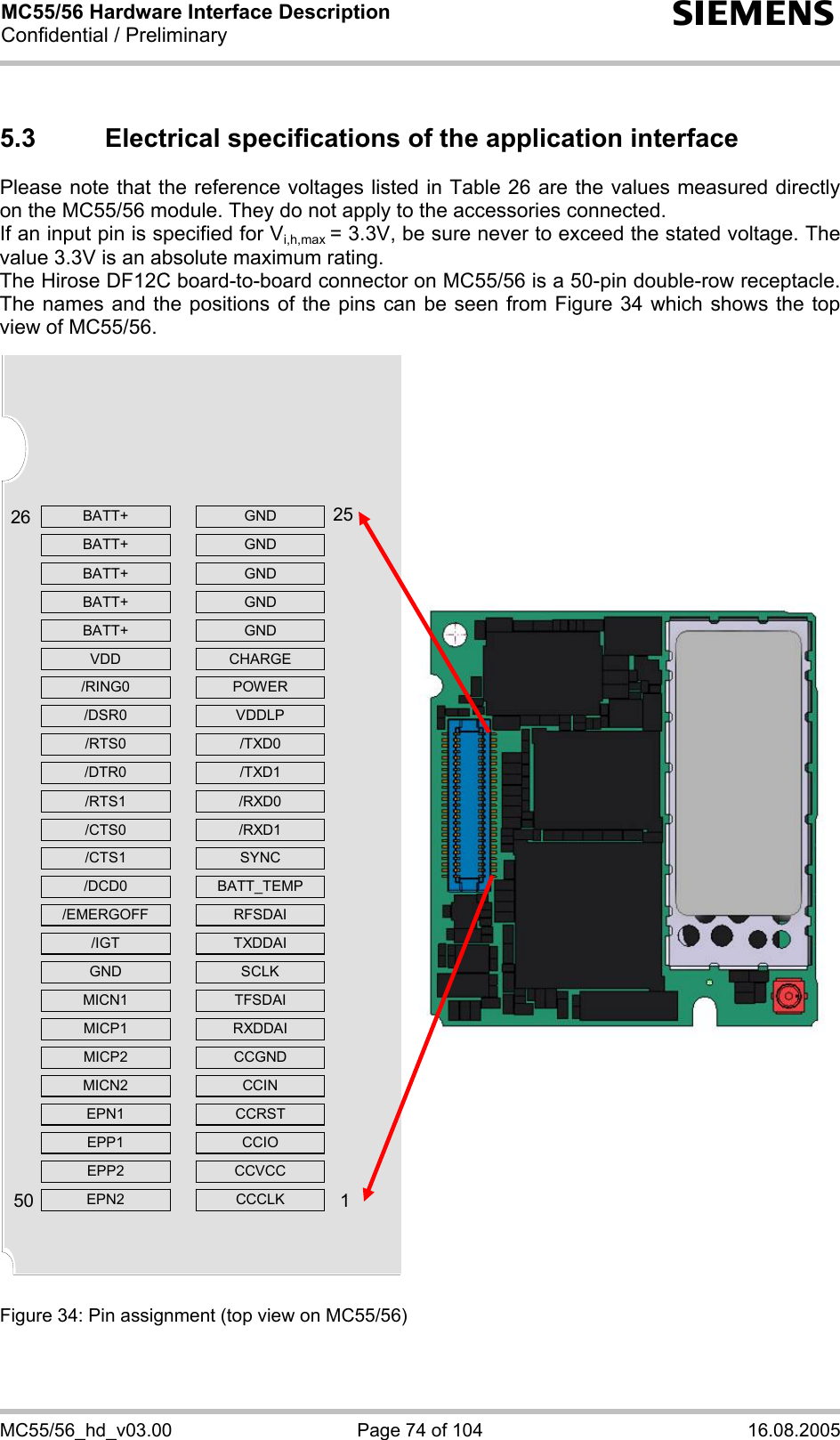 MC55/56 Hardware Interface Description Confidential / Preliminary s MC55/56_hd_v03.00  Page 74 of 104  16.08.2005 5.3  Electrical specifications of the application interface Please note that the reference voltages listed in Table 26 are the values measured directly on the MC55/56 module. They do not apply to the accessories connected.  If an input pin is specified for Vi,h,max = 3.3V, be sure never to exceed the stated voltage. The value 3.3V is an absolute maximum rating.  The Hirose DF12C board-to-board connector on MC55/56 is a 50-pin double-row receptacle. The names and the positions of the pins can be seen from Figure 34 which shows the top view of MC55/56.                        Figure 34: Pin assignment (top view on MC55/56) BATT+   GND BATT+   GND BATT+   GND BATT+   GND BATT+   GND VDD  CHARGE /RING0   POWER /DSR0   VDDLP /RTS0   /TXD0 /DTR0   /TXD1 /RTS1   /RXD0 /CTS0   /RXD1 /CTS1   SYNC /DCD0  BATT_TEMP /EMERGOFF   RFSDAI /IGT  TXDDAI GND   SCLK MICN1   TFSDAI MICP1   RXDDAI MICP2   CCGND MICN2   CCIN EPN1   CCRST EPP1   CCIO EPP2   CCVCC EPN2   CCCLK  2650251