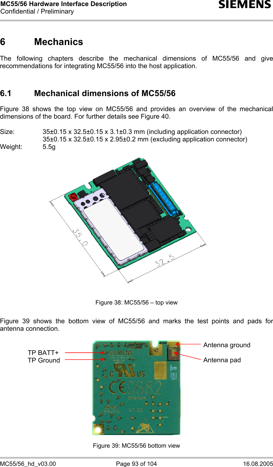 MC55/56 Hardware Interface Description Confidential / Preliminary s MC55/56_hd_v03.00  Page 93 of 104  16.08.2005 6 Mechanics The following chapters describe the mechanical dimensions of MC55/56 and give recommendations for integrating MC55/56 into the host application.   6.1  Mechanical dimensions of MC55/56 Figure 38 shows the top view on MC55/56 and provides an overview of the mechanical dimensions of the board. For further details see Figure 40.  Size:     35±0.15 x 32.5±0.15 x 3.1±0.3 mm (including application connector)       35±0.15 x 32.5±0.15 x 2.95±0.2 mm (excluding application connector) Weight: 5.5g  Figure 38: MC55/56 – top view  Figure 39 shows the bottom view of MC55/56 and marks the test points and pads for antenna connection.    Figure 39: MC55/56 bottom view TP BATT+ TP Ground Antenna ground  Antenna pad 