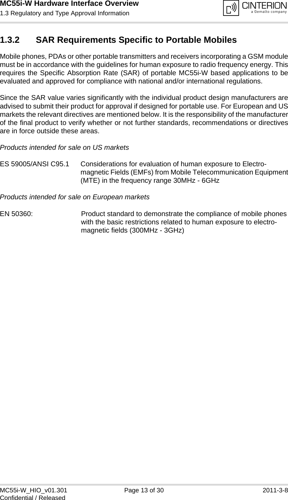 MC55i-W Hardware Interface Overview1.3 Regulatory and Type Approval Information14MC55i-W_HIO_v01.301 Page 13 of 30 2011-3-8Confidential / Released1.3.2 SAR Requirements Specific to Portable MobilesMobile phones, PDAs or other portable transmitters and receivers incorporating a GSM modulemust be in accordance with the guidelines for human exposure to radio frequency energy. Thisrequires the Specific Absorption Rate (SAR) of portable MC55i-W based applications to beevaluated and approved for compliance with national and/or international regulations. Since the SAR value varies significantly with the individual product design manufacturers areadvised to submit their product for approval if designed for portable use. For European and USmarkets the relevant directives are mentioned below. It is the responsibility of the manufacturerof the final product to verify whether or not further standards, recommendations or directivesare in force outside these areas. Products intended for sale on US marketsES 59005/ANSI C95.1 Considerations for evaluation of human exposure to Electro-magnetic Fields (EMFs) from Mobile Telecommunication Equipment(MTE) in the frequency range 30MHz - 6GHz Products intended for sale on European markets EN 50360:  Product standard to demonstrate the compliance of mobile phoneswith the basic restrictions related to human exposure to electro-magnetic fields (300MHz - 3GHz)