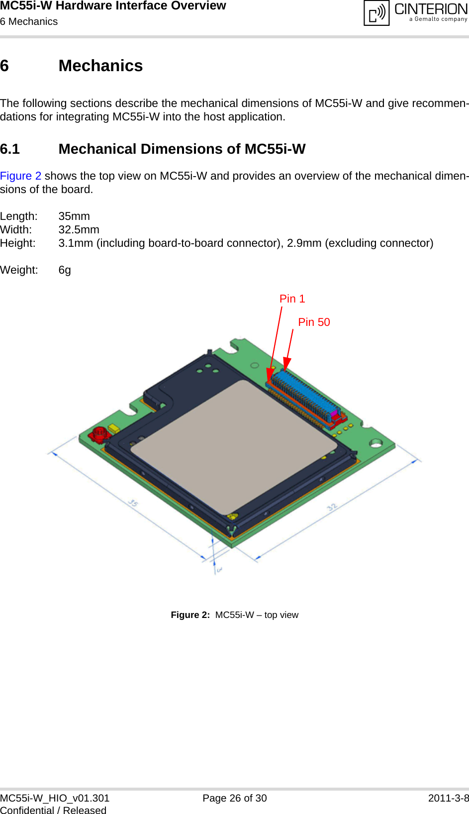 MC55i-W Hardware Interface Overview6 Mechanics28MC55i-W_HIO_v01.301 Page 26 of 30 2011-3-8Confidential / Released6 MechanicsThe following sections describe the mechanical dimensions of MC55i-W and give recommen-dations for integrating MC55i-W into the host application. 6.1 Mechanical Dimensions of MC55i-WFigure 2 shows the top view on MC55i-W and provides an overview of the mechanical dimen-sions of the board. Length: 35mm Width: 32.5mm Height: 3.1mm (including board-to-board connector), 2.9mm (excluding connector)Weight: 6gFigure 2:  MC55i-W – top view Pin 1Pin 50