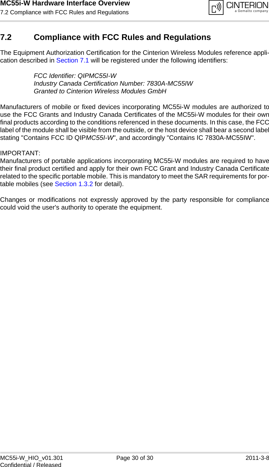 MC55i-W Hardware Interface Overview7.2 Compliance with FCC Rules and Regulations30MC55i-W_HIO_v01.301 Page 30 of 30 2011-3-8Confidential / Released7.2 Compliance with FCC Rules and RegulationsThe Equipment Authorization Certification for the Cinterion Wireless Modules reference appli-cation described in Section 7.1 will be registered under the following identifiers:FCC Identifier: QIPMC55I-WIndustry Canada Certification Number: 7830A-MC55IWGranted to Cinterion Wireless Modules GmbHManufacturers of mobile or fixed devices incorporating MC55i-W modules are authorized touse the FCC Grants and Industry Canada Certificates of the MC55i-W modules for their ownfinal products according to the conditions referenced in these documents. In this case, the FCClabel of the module shall be visible from the outside, or the host device shall bear a second labelstating &quot;Contains FCC ID QIPMC55I-W&quot;, and accordingly &quot;Contains IC 7830A-MC55IW&quot;.IMPORTANT: Manufacturers of portable applications incorporating MC55i-W modules are required to havetheir final product certified and apply for their own FCC Grant and Industry Canada Certificaterelated to the specific portable mobile. This is mandatory to meet the SAR requirements for por-table mobiles (see Section 1.3.2 for detail).Changes or modifications not expressly approved by the party responsible for compliancecould void the user&apos;s authority to operate the equipment.