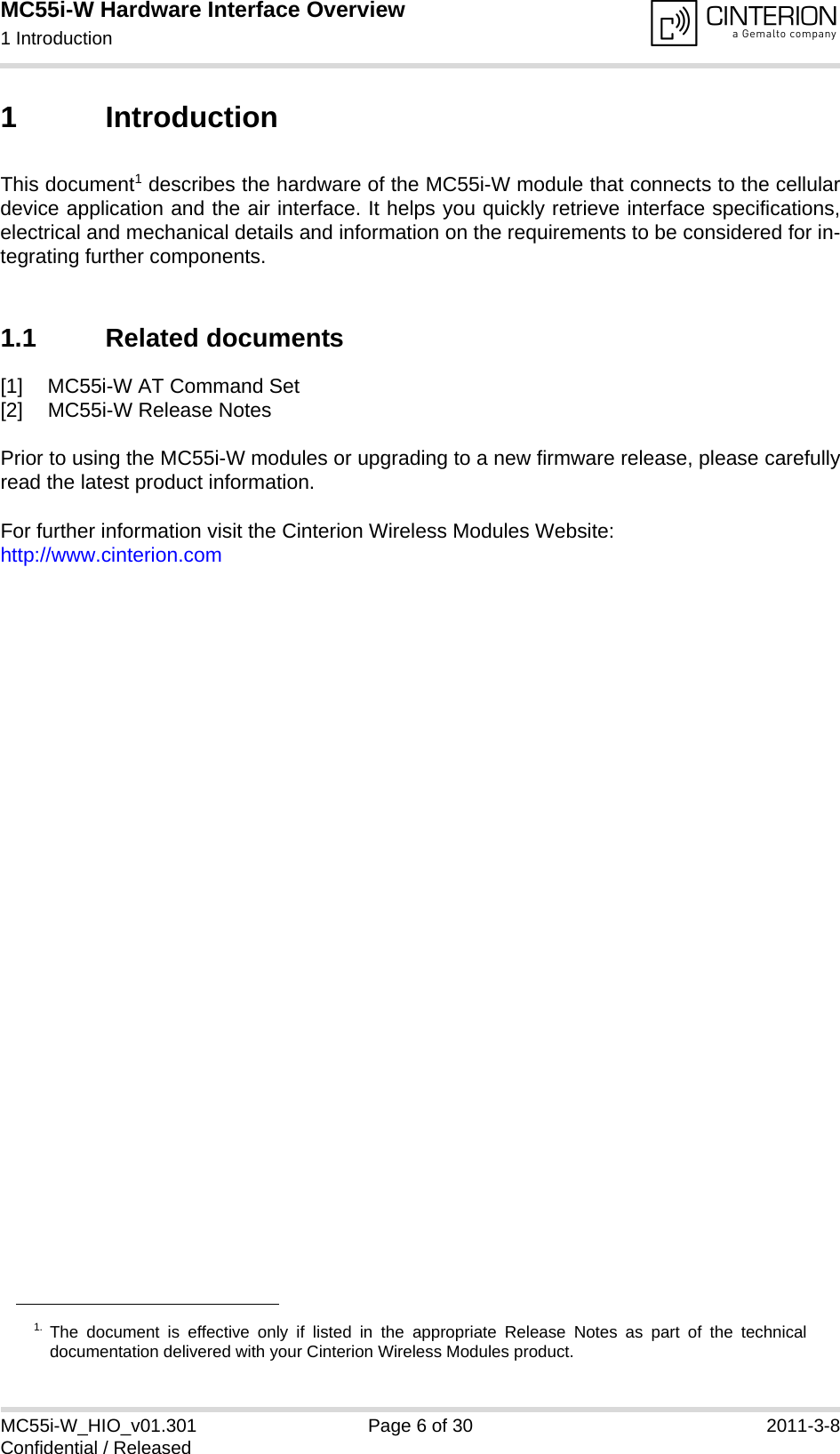 MC55i-W Hardware Interface Overview1 Introduction14MC55i-W_HIO_v01.301 Page 6 of 30 2011-3-8Confidential / Released1 IntroductionThis document1 describes the hardware of the MC55i-W module that connects to the cellulardevice application and the air interface. It helps you quickly retrieve interface specifications,electrical and mechanical details and information on the requirements to be considered for in-tegrating further components.1.1 Related documents[1] MC55i-W AT Command Set[2] MC55i-W Release NotesPrior to using the MC55i-W modules or upgrading to a new firmware release, please carefullyread the latest product information.For further information visit the Cinterion Wireless Modules Website:http://www.cinterion.com1. The document is effective only if listed in the appropriate Release Notes as part of the technicaldocumentation delivered with your Cinterion Wireless Modules product.