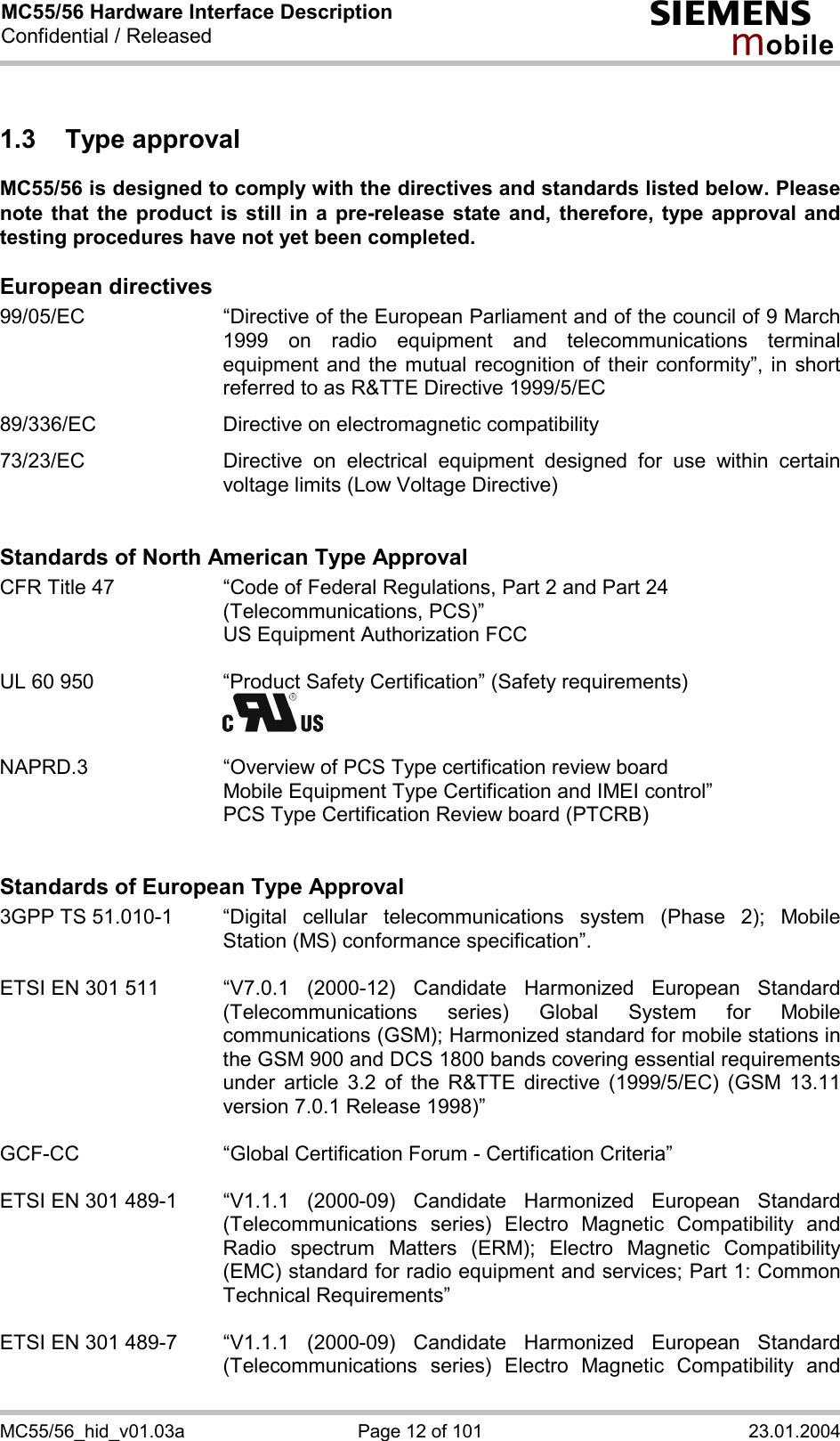 MC55/56 Hardware Interface Description Confidential / Released s mo b i l e MC55/56_hid_v01.03a  Page 12 of 101  23.01.2004 1.3 Type approval MC55/56 is designed to comply with the directives and standards listed below. Please note that the product is still in a pre-release state and, therefore, type approval and testing procedures have not yet been completed.   European directives 99/05/EC  “Directive of the European Parliament and of the council of 9 March 1999 on radio equipment and telecommunications terminal equipment and the mutual recognition of their conformity”, in short referred to as R&amp;TTE Directive 1999/5/EC  89/336/EC  Directive on electromagnetic compatibility  73/23/EC  Directive on electrical equipment designed for use within certain voltage limits (Low Voltage Directive)   Standards of North American Type Approval CFR Title 47  “Code of Federal Regulations, Part 2 and Part 24 (Telecommunications, PCS)”     US Equipment Authorization FCC  UL 60 950  “Product Safety Certification” (Safety requirements)      NAPRD.3  “Overview of PCS Type certification review board      Mobile Equipment Type Certification and IMEI control”     PCS Type Certification Review board (PTCRB)   Standards of European Type Approval 3GPP TS 51.010-1  “Digital cellular telecommunications system (Phase 2); Mobile Station (MS) conformance specification”.   ETSI EN 301 511  “V7.0.1  (2000-12)  Candidate  Harmonized  European  Standard (Telecommunications series) Global System for Mobile communications (GSM); Harmonized standard for mobile stations in the GSM 900 and DCS 1800 bands covering essential requirements under article 3.2 of the R&amp;TTE directive (1999/5/EC) (GSM 13.11 version 7.0.1 Release 1998)”   GCF-CC  “Global Certification Forum - Certification Criteria”  ETSI EN 301 489-1  “V1.1.1  (2000-09)  Candidate  Harmonized  European  Standard (Telecommunications series) Electro Magnetic Compatibility and Radio spectrum Matters (ERM); Electro Magnetic Compatibility (EMC) standard for radio equipment and services; Part 1: Common Technical Requirements”  ETSI EN 301 489-7  “V1.1.1  (2000-09)  Candidate  Harmonized  European  Standard (Telecommunications series) Electro Magnetic Compatibility and 