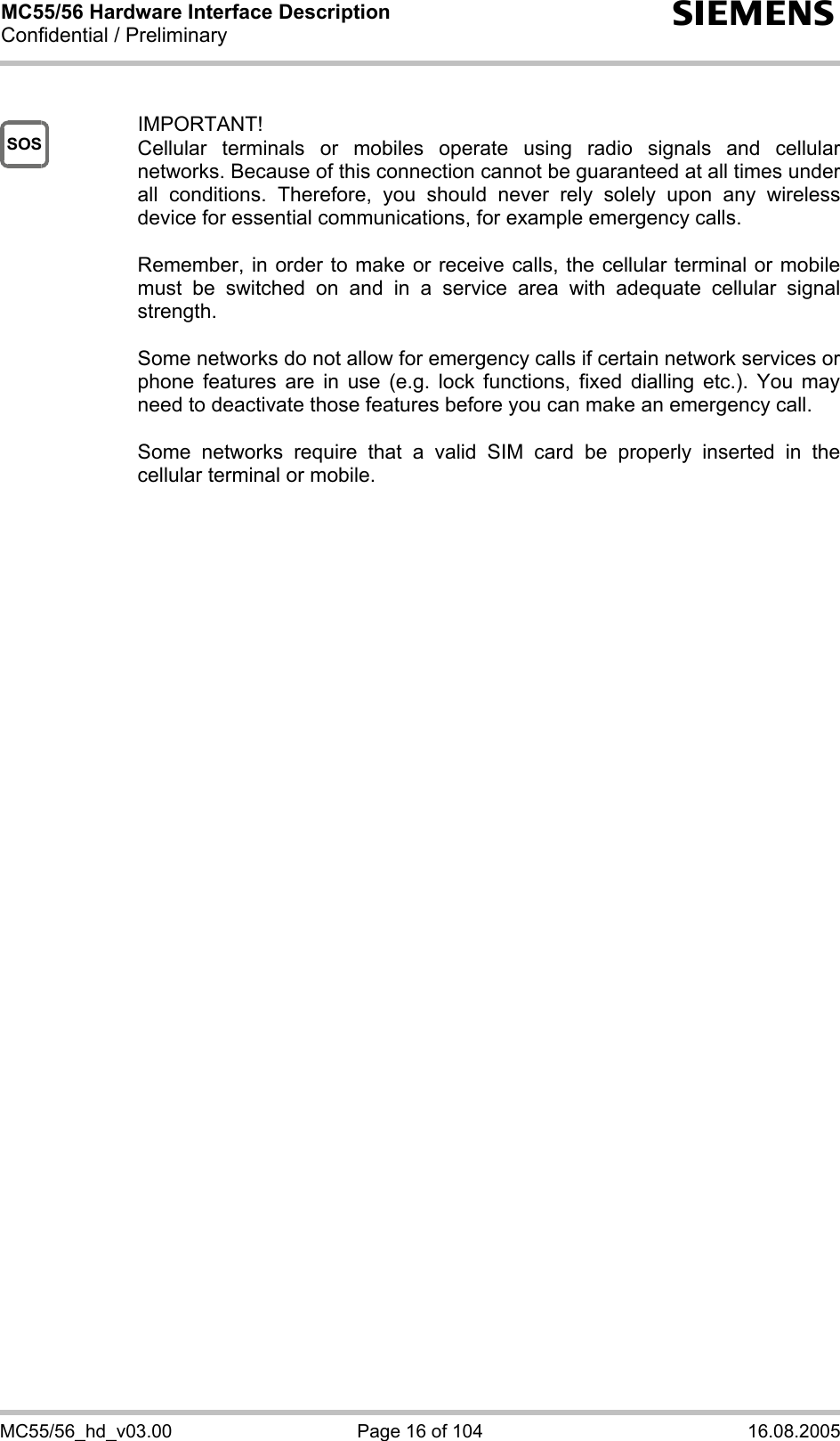 MC55/56 Hardware Interface Description Confidential / Preliminary s MC55/56_hd_v03.00  Page 16 of 104  16.08.2005 SOS  IMPORTANT! Cellular terminals or mobiles operate using radio signals and cellular networks. Because of this connection cannot be guaranteed at all times under all conditions. Therefore, you should never rely solely upon any wireless device for essential communications, for example emergency calls.   Remember, in order to make or receive calls, the cellular terminal or mobile must be switched on and in a service area with adequate cellular signal strength.   Some networks do not allow for emergency calls if certain network services or phone features are in use (e.g. lock functions, fixed dialling etc.). You may need to deactivate those features before you can make an emergency call.  Some networks require that a valid SIM card be properly inserted in the cellular terminal or mobile.          