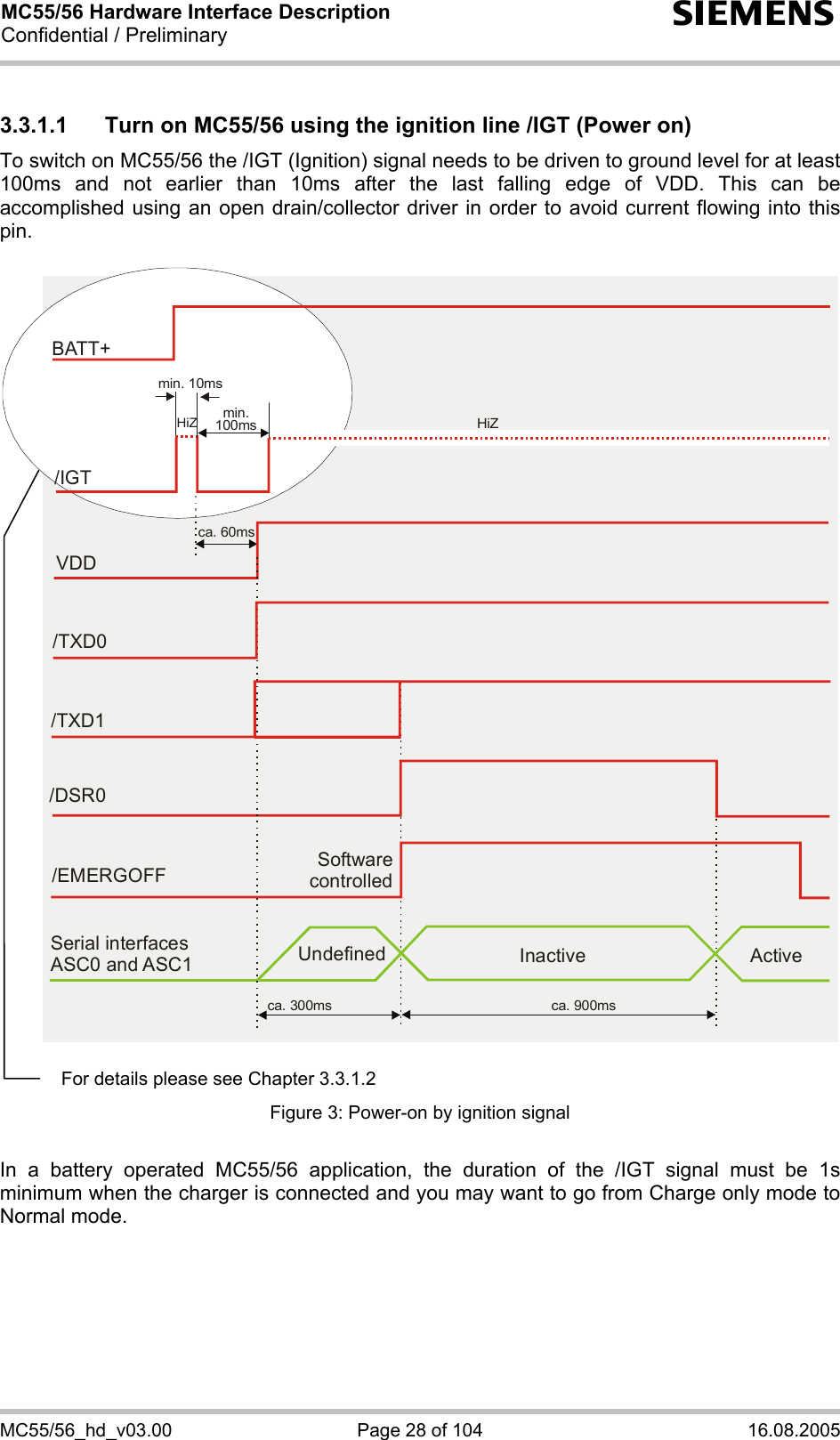 MC55/56 Hardware Interface Description Confidential / Preliminary s MC55/56_hd_v03.00  Page 28 of 104  16.08.2005 3.3.1.1  Turn on MC55/56 using the ignition line /IGT (Power on) To switch on MC55/56 the /IGT (Ignition) signal needs to be driven to ground level for at least 100ms and not earlier than 10ms after the last falling edge of VDD. This can be accomplished using an open drain/collector driver in order to avoid current flowing into this pin.   Software controlled/EMERGOFFca. 300ms ca. 900msSerial interfaces ASC0 and ASC1 Undefined Inactive ActiveVDDca. 60ms/TXD0/TXD1/DSR0BATT+/IGTmin. 10msmin.100ms HiZHiZ   Figure 3: Power-on by ignition signal  In a battery operated MC55/56 application, the duration of the /IGT signal must be 1s minimum when the charger is connected and you may want to go from Charge only mode to Normal mode.  For details please see Chapter 3.3.1.2