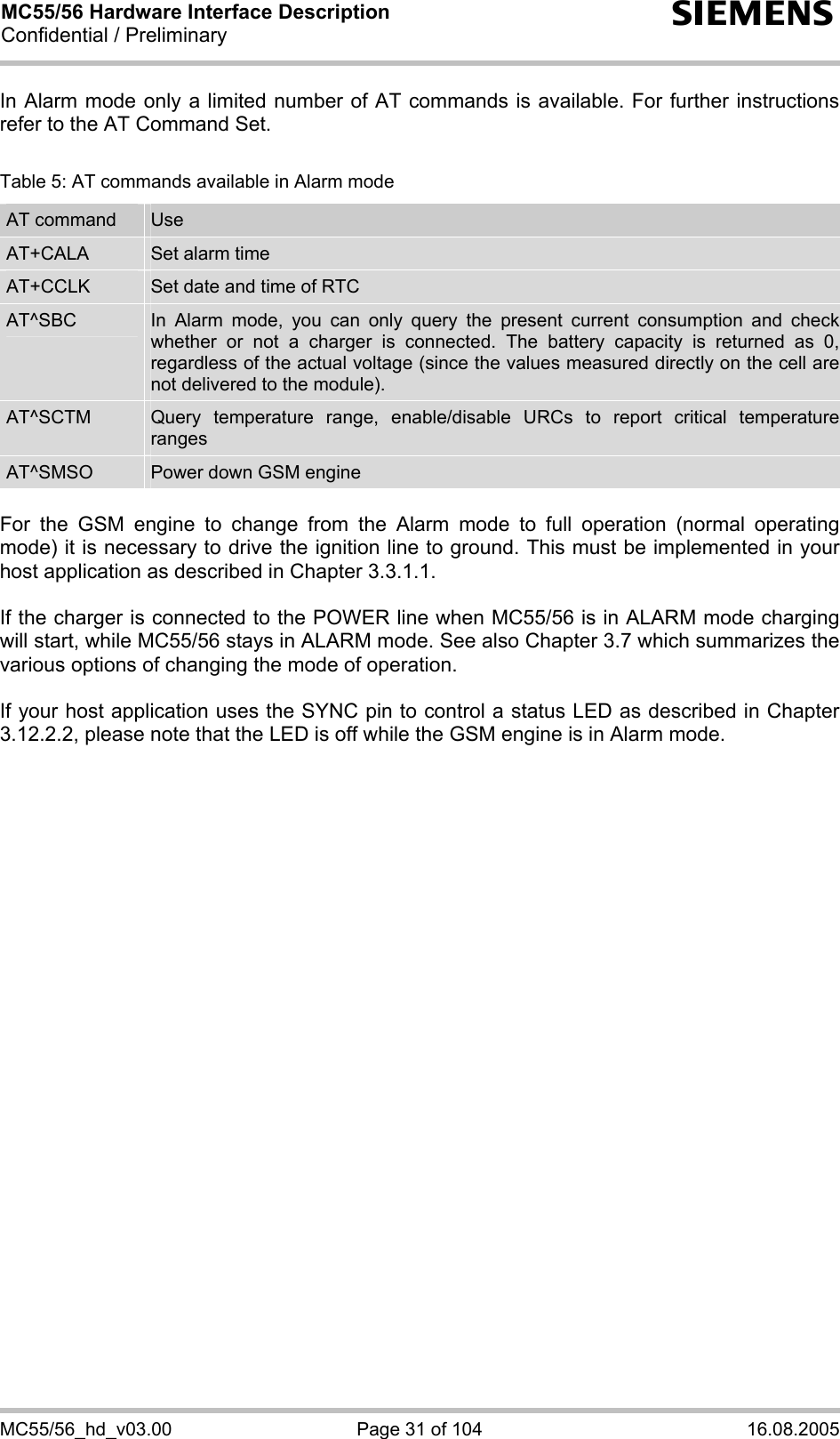 MC55/56 Hardware Interface Description Confidential / Preliminary s MC55/56_hd_v03.00  Page 31 of 104  16.08.2005 In Alarm mode only a limited number of AT commands is available. For further instructions refer to the AT Command Set.  Table 5: AT commands available in Alarm mode AT command  Use AT+CALA  Set alarm time AT+CCLK  Set date and time of RTC AT^SBC  In Alarm mode, you can only query the present current consumption and check whether or not a charger is connected. The battery capacity is returned as 0, regardless of the actual voltage (since the values measured directly on the cell are not delivered to the module). AT^SCTM  Query temperature range, enable/disable URCs to report critical temperature ranges AT^SMSO  Power down GSM engine  For the GSM engine to change from the Alarm mode to full operation (normal operating mode) it is necessary to drive the ignition line to ground. This must be implemented in your host application as described in Chapter 3.3.1.1.  If the charger is connected to the POWER line when MC55/56 is in ALARM mode charging will start, while MC55/56 stays in ALARM mode. See also Chapter 3.7 which summarizes the various options of changing the mode of operation.  If your host application uses the SYNC pin to control a status LED as described in Chapter 3.12.2.2, please note that the LED is off while the GSM engine is in Alarm mode. 