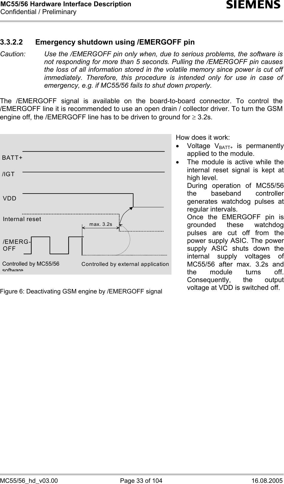 MC55/56 Hardware Interface Description Confidential / Preliminary s MC55/56_hd_v03.00  Page 33 of 104  16.08.2005 3.3.2.2  Emergency shutdown using /EMERGOFF pin Caution:   Use the /EMERGOFF pin only when, due to serious problems, the software is not responding for more than 5 seconds. Pulling the /EMERGOFF pin causes the loss of all information stored in the volatile memory since power is cut off immediately. Therefore, this procedure is intended only for use in case of emergency, e.g. if MC55/56 fails to shut down properly.  The /EMERGOFF signal is available on the board-to-board connector. To control the /EMERGOFF line it is recommended to use an open drain / collector driver. To turn the GSM engine off, the /EMERGOFF line has to be driven to ground for ≥ 3.2s.               Figure 6: Deactivating GSM engine by /EMERGOFF signal    BATT+ Internal reset /EMERG-OFF Controlled by external application max. 3.2s/IGT VDD How does it work: • Voltage VBATT+ is permanently applied to the module. •  The module is active while the internal reset signal is kept at high level. During operation of MC55/56the baseband controller generates watchdog pulses at regular intervals. Once the EMERGOFF pin is grounded these watchdog pulses are cut off from the power supply ASIC. The power supply ASIC shuts down the internal supply voltages of MC55/56 after max. 3.2s and the module turns off. Consequently, the output voltage at VDD is switched off. Controlled by MC55/56 software