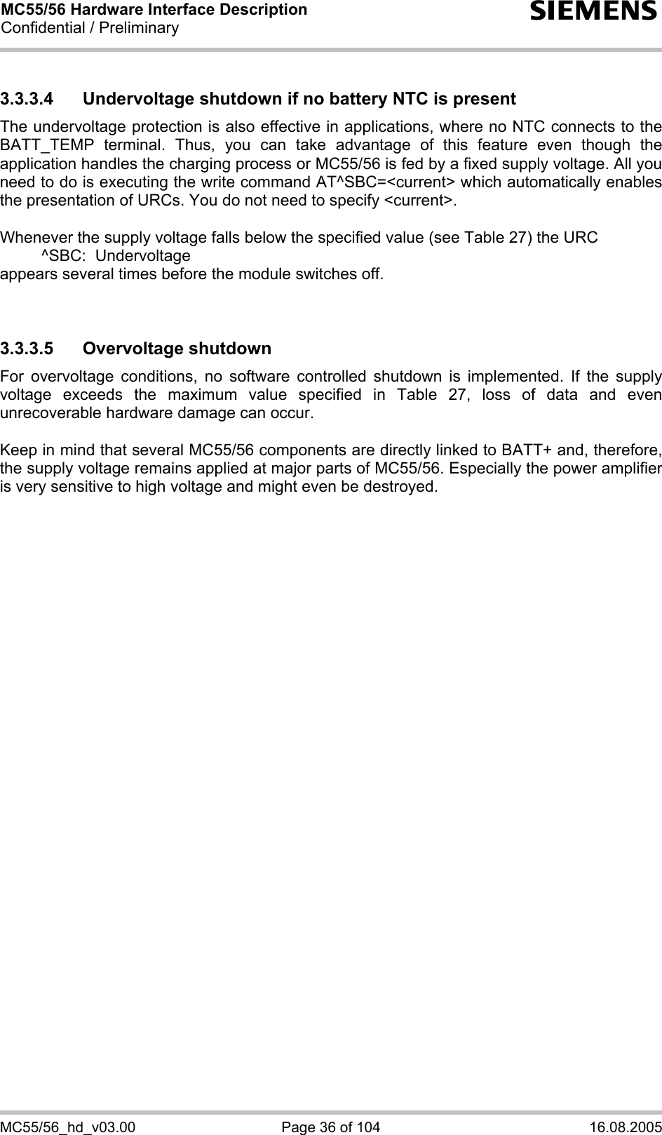 MC55/56 Hardware Interface Description Confidential / Preliminary s MC55/56_hd_v03.00  Page 36 of 104  16.08.2005 3.3.3.4  Undervoltage shutdown if no battery NTC is present The undervoltage protection is also effective in applications, where no NTC connects to the BATT_TEMP terminal. Thus, you can take advantage of this feature even though the application handles the charging process or MC55/56 is fed by a fixed supply voltage. All you need to do is executing the write command AT^SBC=&lt;current&gt; which automatically enables the presentation of URCs. You do not need to specify &lt;current&gt;.   Whenever the supply voltage falls below the specified value (see Table 27) the URC    ^SBC:  Undervoltage appears several times before the module switches off.   3.3.3.5 Overvoltage shutdown For overvoltage conditions, no software controlled shutdown is implemented. If the supply voltage exceeds the maximum value specified in Table 27, loss of data and even unrecoverable hardware damage can occur.   Keep in mind that several MC55/56 components are directly linked to BATT+ and, therefore, the supply voltage remains applied at major parts of MC55/56. Especially the power amplifier is very sensitive to high voltage and might even be destroyed.     