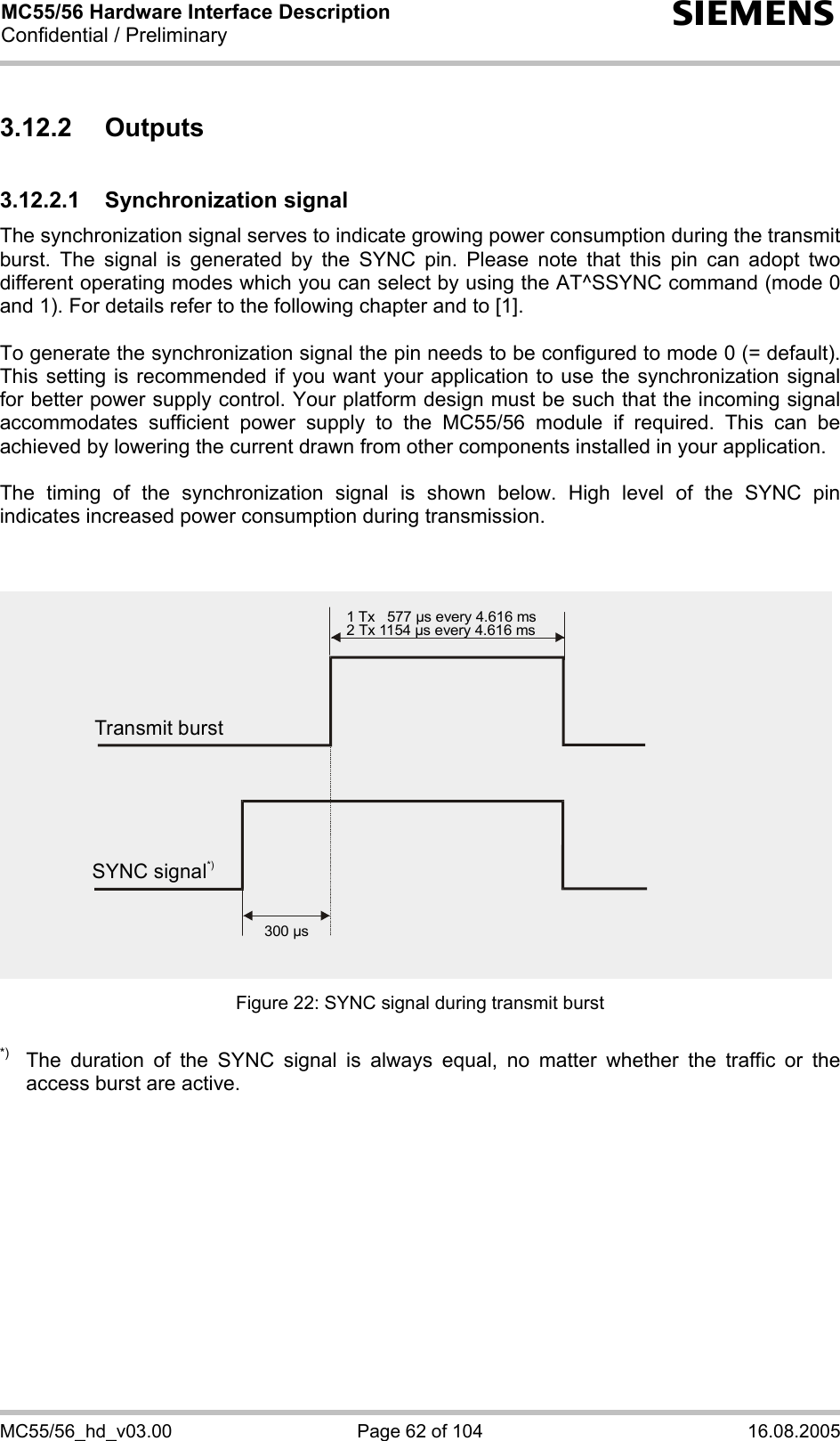 MC55/56 Hardware Interface Description Confidential / Preliminary s MC55/56_hd_v03.00  Page 62 of 104  16.08.2005 3.12.2 Outputs 3.12.2.1 Synchronization signal The synchronization signal serves to indicate growing power consumption during the transmit burst. The signal is generated by the SYNC pin. Please note that this pin can adopt two different operating modes which you can select by using the AT^SSYNC command (mode 0 and 1). For details refer to the following chapter and to [1].  To generate the synchronization signal the pin needs to be configured to mode 0 (= default). This setting is recommended if you want your application to use the synchronization signal for better power supply control. Your platform design must be such that the incoming signal accommodates sufficient power supply to the MC55/56 module if required. This can be achieved by lowering the current drawn from other components installed in your application.   The timing of the synchronization signal is shown below. High level of the SYNC pin indicates increased power consumption during transmission.   Figure 22: SYNC signal during transmit burst  *)  The duration of the SYNC signal is always equal, no matter whether the traffic or the access burst are active.  Transmit burst1 Tx   577 µs every 4.616 ms2 Tx 1154 µs every 4.616 ms300 µsSYNC signal*)