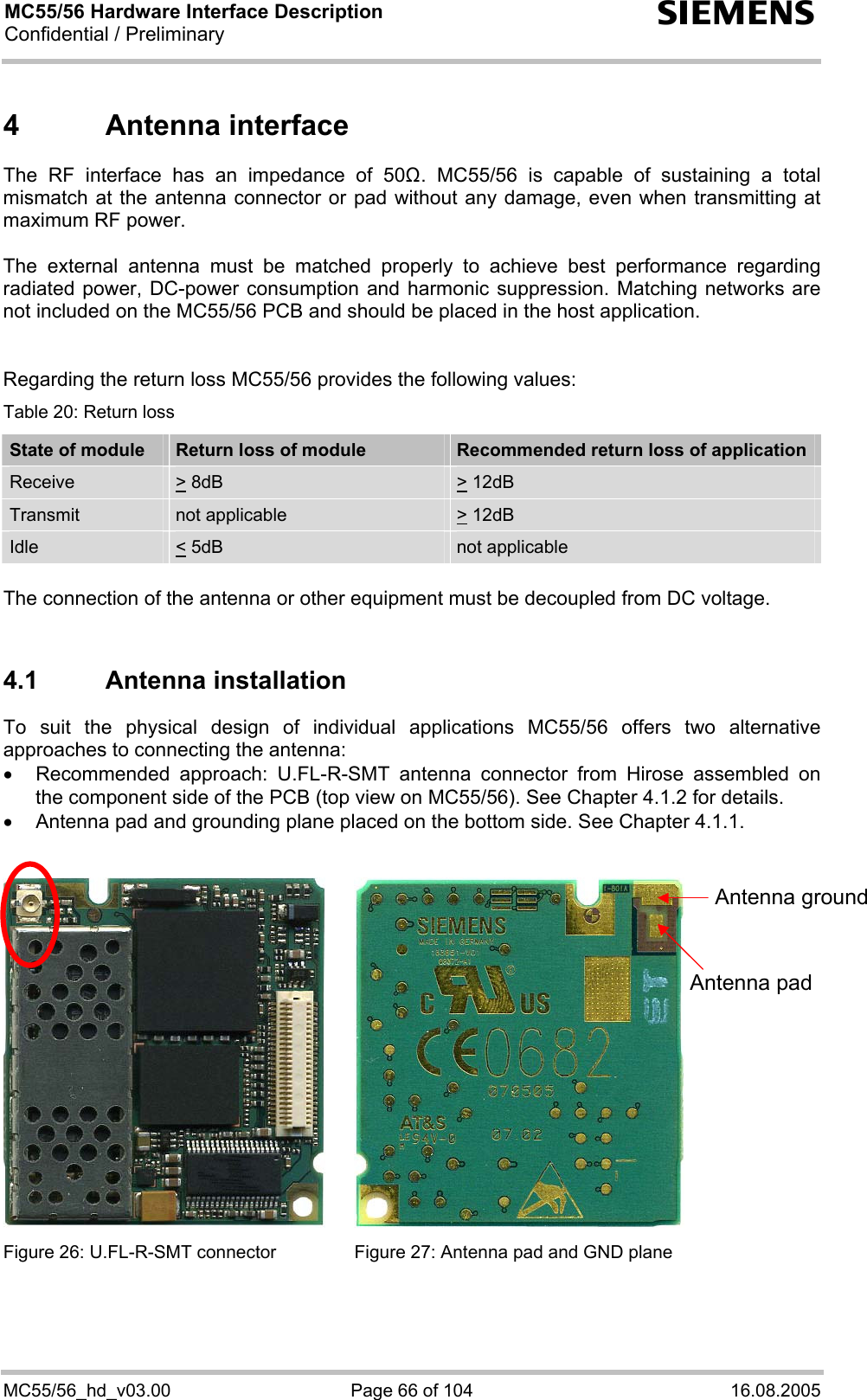 MC55/56 Hardware Interface Description Confidential / Preliminary s MC55/56_hd_v03.00  Page 66 of 104  16.08.2005 4 Antenna interface The RF interface has an impedance of 50. MC55/56 is capable of sustaining a total mismatch at the antenna connector or pad without any damage, even when transmitting at maximum RF power.   The external antenna must be matched properly to achieve best performance regarding radiated power, DC-power consumption and harmonic suppression. Matching networks are not included on the MC55/56 PCB and should be placed in the host application.    Regarding the return loss MC55/56 provides the following values: Table 20: Return loss State of module  Return loss of module  Recommended return loss of application Receive  &gt; 8dB  &gt; 12dB  Transmit   not applicable   &gt; 12dB  Idle  &lt; 5dB   not applicable  The connection of the antenna or other equipment must be decoupled from DC voltage.  4.1 Antenna installation To suit the physical design of individual applications MC55/56 offers two alternative approaches to connecting the antenna:  •  Recommended approach: U.FL-R-SMT antenna connector from Hirose assembled on the component side of the PCB (top view on MC55/56). See Chapter 4.1.2 for details. •  Antenna pad and grounding plane placed on the bottom side. See Chapter 4.1.1.     Figure 26: U.FL-R-SMT connector  Figure 27: Antenna pad and GND plane   Antenna pad Antenna ground 