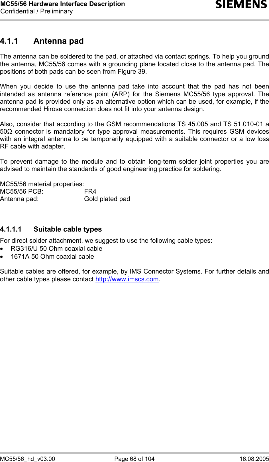 MC55/56 Hardware Interface Description Confidential / Preliminary s MC55/56_hd_v03.00  Page 68 of 104  16.08.2005 4.1.1 Antenna pad The antenna can be soldered to the pad, or attached via contact springs. To help you ground the antenna, MC55/56 comes with a grounding plane located close to the antenna pad. The positions of both pads can be seen from Figure 39.  When you decide to use the antenna pad take into account that the pad has not been intended as antenna reference point (ARP) for the Siemens MC55/56 type approval. The antenna pad is provided only as an alternative option which can be used, for example, if the recommended Hirose connection does not fit into your antenna design.   Also, consider that according to the GSM recommendations TS 45.005 and TS 51.010-01 a 50 connector is mandatory for type approval measurements. This requires GSM devices with an integral antenna to be temporarily equipped with a suitable connector or a low loss RF cable with adapter.   To prevent damage to the module and to obtain long-term solder joint properties you are advised to maintain the standards of good engineering practice for soldering.  MC55/56 material properties: MC55/56 PCB:     FR4 Antenna pad:      Gold plated pad   4.1.1.1  Suitable cable types For direct solder attachment, we suggest to use the following cable types: •  RG316/U 50 Ohm coaxial cable  •  1671A 50 Ohm coaxial cable  Suitable cables are offered, for example, by IMS Connector Systems. For further details and other cable types please contact http://www.imscs.com.  