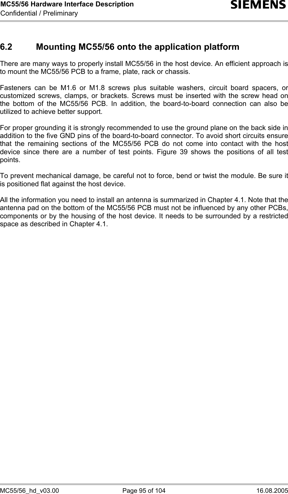 MC55/56 Hardware Interface Description Confidential / Preliminary s MC55/56_hd_v03.00  Page 95 of 104  16.08.2005 6.2  Mounting MC55/56 onto the application platform  There are many ways to properly install MC55/56 in the host device. An efficient approach is to mount the MC55/56 PCB to a frame, plate, rack or chassis.   Fasteners can be M1.6 or M1.8 screws plus suitable washers, circuit board spacers, or customized screws, clamps, or brackets. Screws must be inserted with the screw head on the bottom of the MC55/56 PCB. In addition, the board-to-board connection can also be utilized to achieve better support.  For proper grounding it is strongly recommended to use the ground plane on the back side in addition to the five GND pins of the board-to-board connector. To avoid short circuits ensure that the remaining sections of the MC55/56 PCB do not come into contact with the host device since there are a number of test points. Figure 39 shows the positions of all test points.  To prevent mechanical damage, be careful not to force, bend or twist the module. Be sure it is positioned flat against the host device.  All the information you need to install an antenna is summarized in Chapter 4.1. Note that the antenna pad on the bottom of the MC55/56 PCB must not be influenced by any other PCBs, components or by the housing of the host device. It needs to be surrounded by a restricted space as described in Chapter 4.1.  