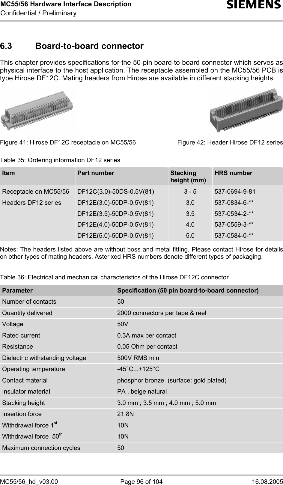 MC55/56 Hardware Interface Description Confidential / Preliminary s MC55/56_hd_v03.00  Page 96 of 104  16.08.2005 6.3 Board-to-board connector This chapter provides specifications for the 50-pin board-to-board connector which serves as physical interface to the host application. The receptacle assembled on the MC55/56 PCB is type Hirose DF12C. Mating headers from Hirose are available in different stacking heights.          Figure 41: Hirose DF12C receptacle on MC55/56        Figure 42: Header Hirose DF12 series Table 35: Ordering information DF12 series Item  Part number   Stacking  height (mm) HRS number Receptacle on MC55/56  DF12C(3.0)-50DS-0.5V(81)  3 - 5  537-0694-9-81 Headers DF12 series  DF12E(3.0)-50DP-0.5V(81) DF12E(3.5)-50DP-0.5V(81) DF12E(4.0)-50DP-0.5V(81) DF12E(5.0)-50DP-0.5V(81) 3.0 3.5 4.0 5.0 537-0834-6-** 537-0534-2-** 537-0559-3-** 537-0584-0-**  Notes: The headers listed above are without boss and metal fitting. Please contact Hirose for details on other types of mating headers. Asterixed HRS numbers denote different types of packaging.   Table 36: Electrical and mechanical characteristics of the Hirose DF12C connector Parameter  Specification (50 pin board-to-board connector) Number of contacts  50 Quantity delivered  2000 connectors per tape &amp; reel Voltage  50V Rated current  0.3A max per contact Resistance  0.05 Ohm per contact Dielectric withstanding voltage  500V RMS min Operating temperature  -45°C...+125°C Contact material  phosphor bronze  (surface: gold plated) Insulator material  PA , beige natural Stacking height  3.0 mm ; 3.5 mm ; 4.0 mm ; 5.0 mm Insertion force  21.8N Withdrawal force 1st 10N Withdrawal force  50th 10N Maximum connection cycles  50  