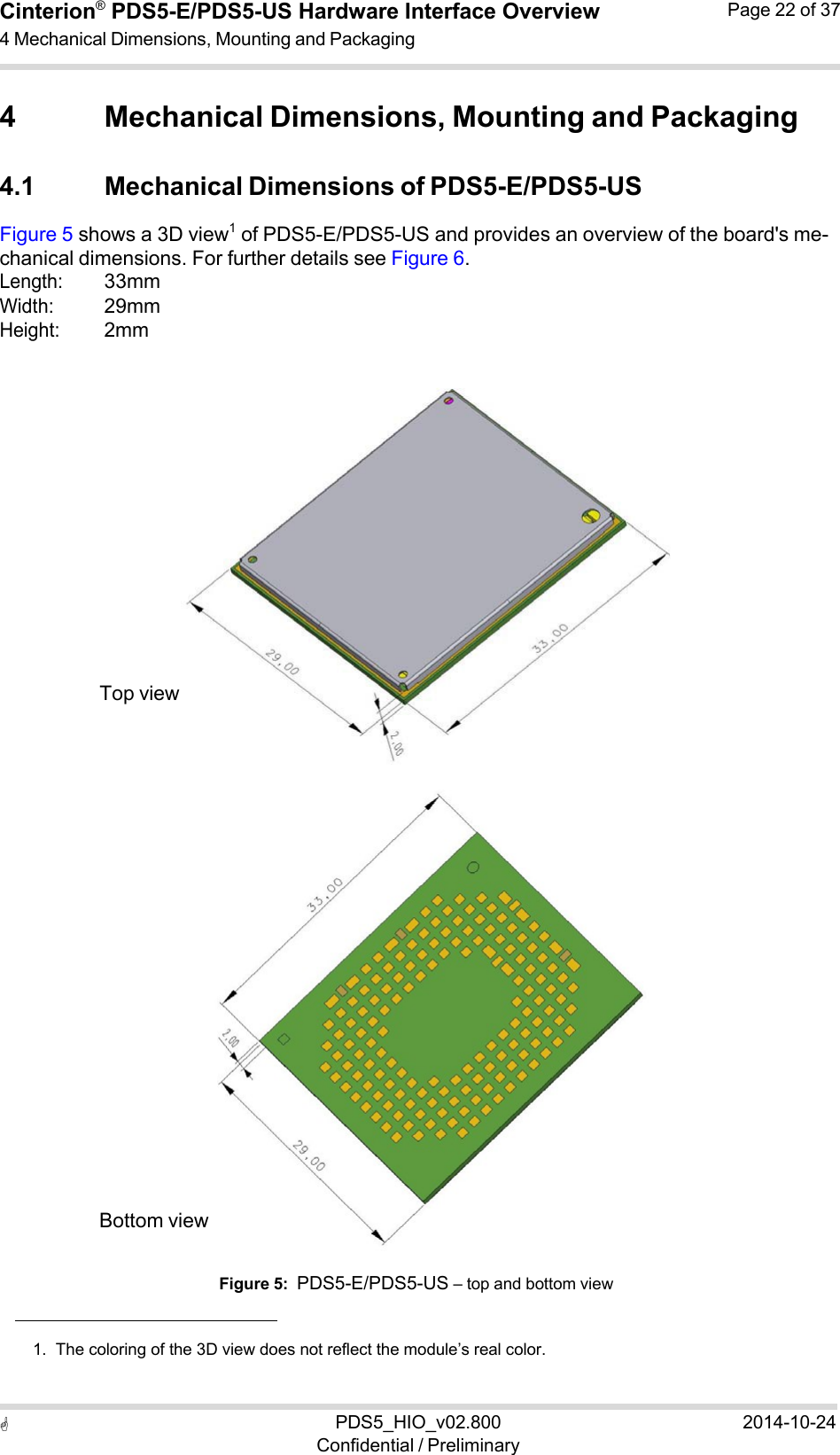  PDS5_HIO_v02.800Confidential / Preliminary2014-10-24Cinterion®  PDS5-E/PDS5-US Hardware Interface Overview4 Mechanical Dimensions, Mounting and Packaging Page 22 of 37   4 Mechanical Dimensions, Mounting and Packaging  4.1 Mechanical Dimensions of PDS5-E/PDS5-US Figure 5 shows a 3D view1  of PDS5-E/PDS5-US and provides an overview of the board&apos;s me- chanical dimensions. For further details see Figure 6. Length: 33mm Width: 29mm Height: 2mm                 Top view                      Bottom view   Figure 5:  PDS5-E/PDS5-US – top and bottom view    1.  The coloring of the 3D view does not reflect the module’s real color. 