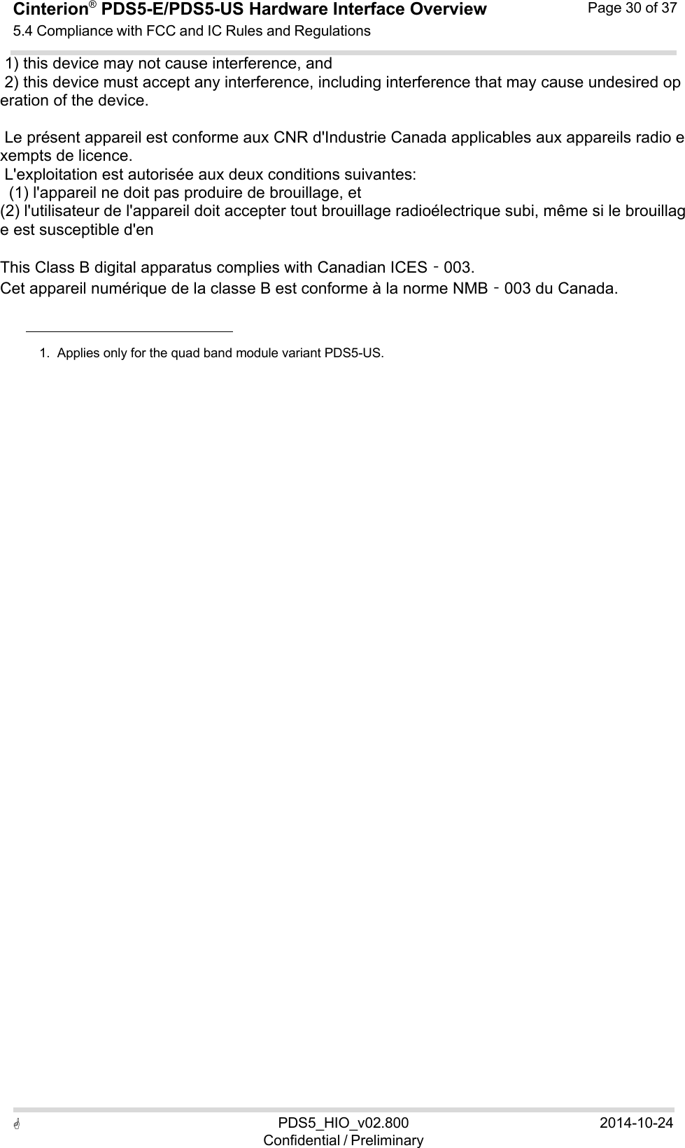  PDS5_HIO_v02.800Confidential / Preliminary2014-10-24Cinterion®  PDS5-E/PDS5-US Hardware Interface Overview5.4 Compliance with FCC and IC Rules and Regulations Page 30 of 37   1) this device may not cause interference, and  2) this device must accept any interference, including interference that may cause undesired operation of the device.    Le présent appareil est conforme aux CNR d&apos;Industrie Canada applicables aux appareils radio exempts de licence.  L&apos;exploitation est autorisée aux deux conditions suivantes:    (1) l&apos;appareil ne doit pas produire de brouillage, et  (2) l&apos;utilisateur de l&apos;appareil doit accepter tout brouillage radioélectrique subi, même si le brouillage est susceptible d&apos;en    This Class B digital apparatus complies with Canadian ICES‐003. Cet appareil numérique de la classe B est conforme à la norme NMB‐003 du Canada.       1.  Applies only for the quad band module variant PDS5-US. 