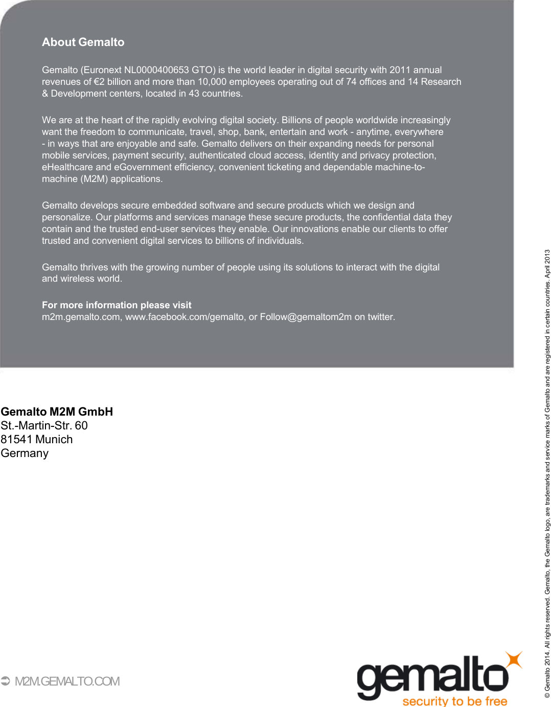  35         About Gemalto  Gemalto (Euronext NL0000400653 GTO) is the world leader in digital security with 2011 annual revenues of €2 billion and more than 10,000 employees operating out of 74 offices and 14 Research &amp; Development centers, located in 43 countries.  We are at the heart of the rapidly evolving digital society. Billions of people worldwide increasingly want the freedom to communicate, travel, shop, bank, entertain and work - anytime, everywhere - in ways that are enjoyable and safe. Gemalto delivers on their expanding needs for personal mobile services, payment security, authenticated cloud access, identity and privacy protection, eHealthcare and eGovernment efficiency, convenient ticketing and dependable machine-to- machine (M2M) applications.  Gemalto develops secure embedded software and secure products which we design and personalize. Our platforms and services manage these secure products, the confidential data they contain and the trusted end-user services they enable. Our innovations enable our clients to offer trusted and convenient digital services to billions of individuals.  Gemalto thrives with the growing number of people using its solutions to interact with the digital and wireless world.  For more information please visit m2m.gemalto.com, www.facebook.com/gemalto, or Follow@gemaltom2m on twitter.        Gemalto M2M GmbH St.-Martin-Str. 60 81541 Munich Germany                  M2M.GEMALTO.COM © Gemalto 2014. All rights reserved. Gemalto, the Gemalto logo, are trademarks and service marks of Gemalto and are registered in certain countries. April 2013 