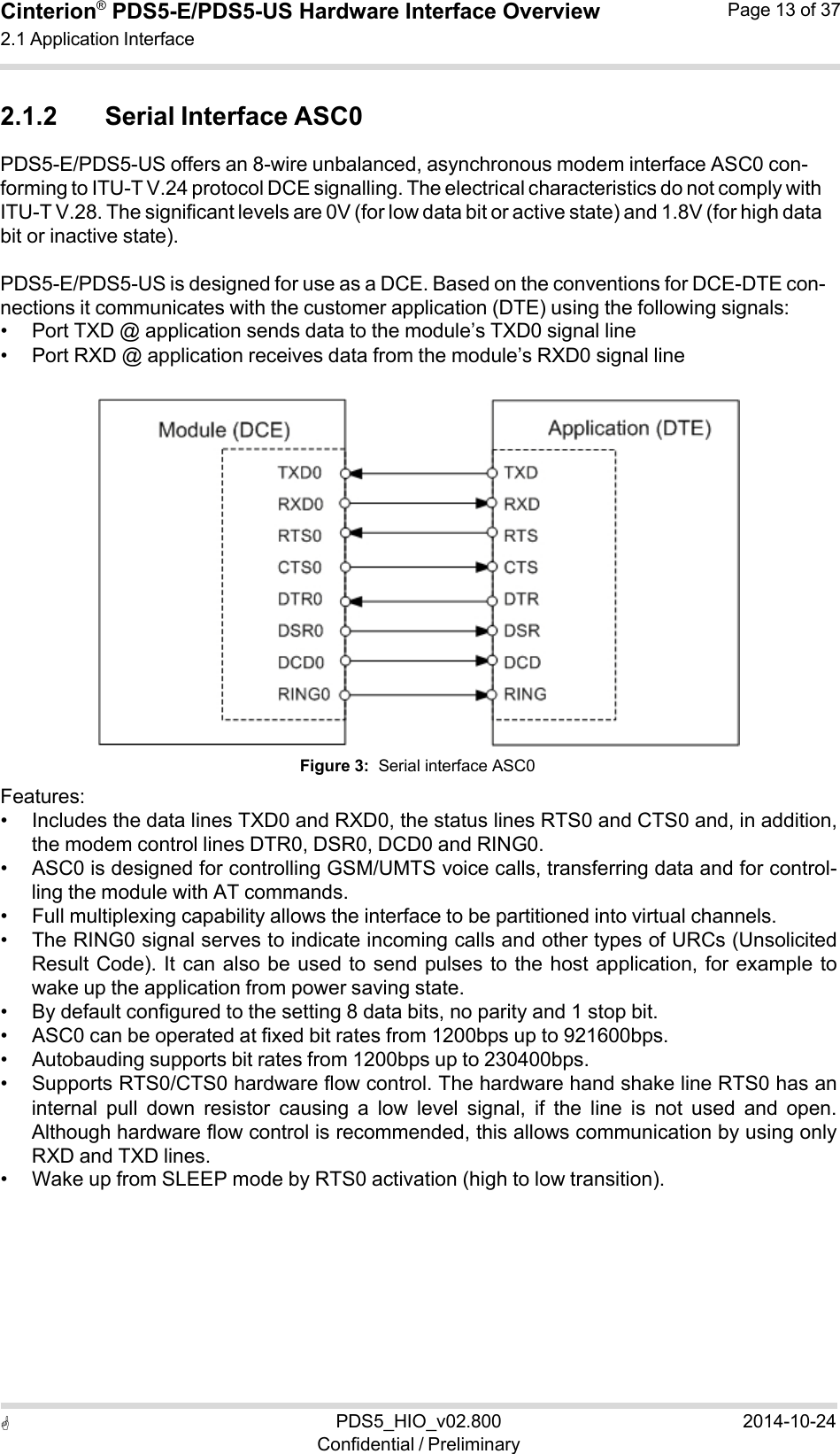  PDS5_HIO_v02.800Confidential / Preliminary2014-10-24Cinterion®  PDS5-E/PDS5-US Hardware Interface Overview2.1 Application Interface Page 13 of 37   2.1.2 Serial Interface ASC0 PDS5-E/PDS5-US offers an 8-wire unbalanced, asynchronous modem interface ASC0 con- forming to ITU-T V.24 protocol DCE signalling. The electrical characteristics do not comply with ITU-T V.28. The significant levels are 0V (for low data bit or active state) and 1.8V (for high data bit or inactive state).  PDS5-E/PDS5-US is designed for use as a DCE. Based on the conventions for DCE-DTE con- nections it communicates with the customer application (DTE) using the following signals: • Port TXD @ application sends data to the module’s TXD0 signal line • Port RXD @ application receives data from the module’s RXD0 signal line     Features: Figure 3:  Serial interface ASC0 • Includes the data lines TXD0 and RXD0, the status lines RTS0 and CTS0 and, in addition, the modem control lines DTR0, DSR0, DCD0 and RING0. • ASC0 is designed for controlling GSM/UMTS voice calls, transferring data and for control- ling the module with AT commands. • Full multiplexing capability allows the interface to be partitioned into virtual channels. • The RING0 signal serves to indicate incoming calls and other types of URCs (Unsolicited Result Code). It can also be used to send pulses to the host application, for example to wake up the application from power saving state. • By default configured to the setting 8 data bits, no parity and 1 stop bit. • ASC0 can be operated at fixed bit rates from 1200bps up to 921600bps. • Autobauding supports bit rates from 1200bps up to 230400bps. • Supports RTS0/CTS0 hardware flow control. The hardware hand shake line RTS0 has an internal  pull  down  resistor  causing  a  low  level  signal,  if  the  line  is  not  used  and  open. Although hardware flow control is recommended, this allows communication by using only RXD and TXD lines. • Wake up from SLEEP mode by RTS0 activation (high to low transition). 