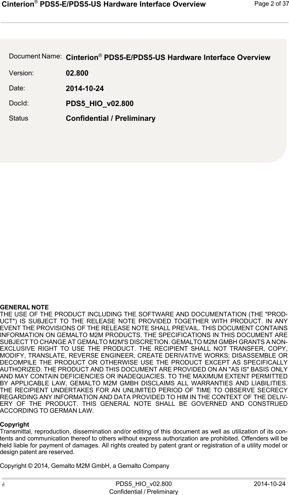 Cinterion®  PDS5-E/PDS5-US Hardware Interface Overview Page 2 of 37 PDS5_HIO_v02.800Confidential / Preliminary2014-10-24    2                 GENERAL NOTE THE USE OF THE PRODUCT INCLUDING THE SOFTWARE AND DOCUMENTATION (THE &quot;PROD- UCT&quot;)  IS  SUBJECT  TO  THE  RELEASE  NOTE  PROVIDED  TOGETHER  WITH  PRODUCT.  IN  ANY EVENT THE PROVISIONS OF THE RELEASE NOTE SHALL PREVAIL. THIS DOCUMENT CONTAINS INFORMATION ON GEMALTO M2M PRODUCTS. THE SPECIFICATIONS IN THIS DOCUMENT ARE SUBJECT TO CHANGE AT GEMALTO M2M&apos;S DISCRETION. GEMALTO M2M GMBH GRANTS A NON- EXCLUSIVE  RIGHT  TO  USE  THE  PRODUCT.  THE  RECIPIENT  SHALL  NOT  TRANSFER,  COPY, MODIFY, TRANSLATE, REVERSE ENGINEER, CREATE DERIVATIVE WORKS; DISASSEMBLE OR DECOMPILE  THE  PRODUCT  OR  OTHERWISE  USE  THE  PRODUCT  EXCEPT  AS  SPECIFICALLY AUTHORIZED. THE PRODUCT AND THIS DOCUMENT ARE PROVIDED ON AN &quot;AS IS&quot; BASIS ONLY AND MAY CONTAIN DEFICIENCIES OR INADEQUACIES. TO THE MAXIMUM EXTENT PERMITTED BY  APPLICABLE  LAW,  GEMALTO  M2M  GMBH  DISCLAIMS  ALL  WARRANTIES  AND  LIABILITIES. THE RECIPIENT UNDERTAKES FOR AN UNLIMITED PERIOD OF  TIME  TO  OBSERVE SECRECY REGARDING ANY INFORMATION AND DATA PROVIDED TO HIM IN THE CONTEXT OF THE DELIV- ERY  OF  THE  PRODUCT.  THIS  GENERAL  NOTE  SHALL  BE  GOVERNED  AND  CONSTRUED ACCORDING TO GERMAN LAW.  Copyright Transmittal, reproduction, dissemination and/or editing of this document as well as utilization of its con- tents and communication thereof to others without express authorization are prohibited. Offenders will be held liable for payment of damages. All rights created by patent grant or registration of a utility model or design patent are reserved.  Copyright © 2014, Gemalto M2M GmbH, a Gemalto Company  Document Name: Version: Date: DocId: Status Cinterion®  PDS5-E/PDS5-US Hardware Interface Overview02.800 2014-10-24 PDS5_HIO_v02.800 Confidential / Preliminary 