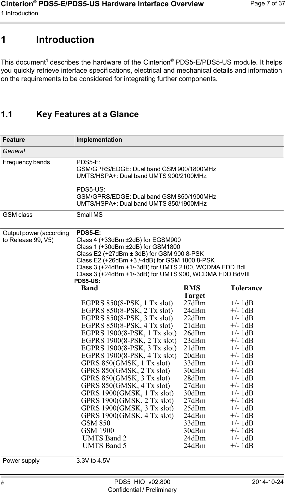  PDS5_HIO_v02.800Confidential / Preliminary2014-10-24Cinterion®  PDS5-E/PDS5-US Hardware Interface Overview1 Introduction Page 7 of 37  1 Introduction  This document1  describes the hardware of the Cinterion®  PDS5-E/PDS5-US module. It helps you quickly retrieve interface specifications, electrical and mechanical details and information on the requirements to be considered for integrating further components.    1.1 Key Features at a Glance   Feature ImplementationGeneral Frequency bands PDS5-E: GSM/GPRS/EDGE: Dual band GSM 900/1800MHz UMTS/HSPA+: Dual band UMTS 900/2100MHz  PDS5-US: GSM/GPRS/EDGE: Dual band GSM 850/1900MHz UMTS/HSPA+: Dual band UMTS 850/1900MHz GSM class Small MS Output power (according to Release 99, V5) PDS5-E: Class 4 (+33dBm ±2dB) for EGSM900 Class 1 (+30dBm ±2dB) for GSM1800 Class E2 (+27dBm ± 3dB) for GSM 900 8-PSK Class E2 (+26dBm +3 /-4dB) for GSM 1800 8-PSK Class 3 (+24dBm +1/-3dB) for UMTS 2100, WCDMA FDD BdI Class 3 (+24dBm +1/-3dB) for UMTS 900, WCDMA FDD BdVIII PDS5-US: Band  RMS TargetTolerance EGPRS 850(8-PSK, 1 Tx slot) 27dBm            +/- 1dB EGPRS 850(8-PSK, 2 Tx slot) 24dBm           +/- 1dB EGPRS 850(8-PSK, 3 Tx slot) 22dBm            +/- 1dB EGPRS 850(8-PSK, 4 Tx slot) 21dBm           +/- 1dB EGPRS 1900(8-PSK, 1 Tx slot) 26dBm            +/- 1dB EGPRS 1900(8-PSK, 2 Tx slot) 23dBm            +/- 1dB EGPRS 1900(8-PSK, 3 Tx slot) 21dBm            +/- 1dB EGPRS 1900(8-PSK, 4 Tx slot) 20dBm           +/- 1dB GPRS 850(GMSK, 1 Tx slot)33dBm            +/- 1dB GPRS 850(GMSK, 2 Tx slot)30dBm            +/- 1dB GPRS 850(GMSK, 3 Tx slot)28dBm           +/- 1dB GPRS 850(GMSK, 4 Tx slot)27dBm            +/- 1dB GPRS 1900(GMSK, 1 Tx slot) 30dBm             +/- 1dB GPRS 1900(GMSK, 2 Tx slot)27dBm             +/- 1dB GPRS 1900(GMSK, 3 Tx slot)25dBm             +/- 1dB GPRS 1900(GMSK, 4 Tx slot)24dBm             +/- 1dB GSM 850 33dBm             +/- 1dB GSM 1900 30dBm             +/- 1dB UMTS Band 2 24dBm             +/- 1dB UMTS Band 5 24dBm             +/- 1dB  Power supply 3.3V to 4.5V