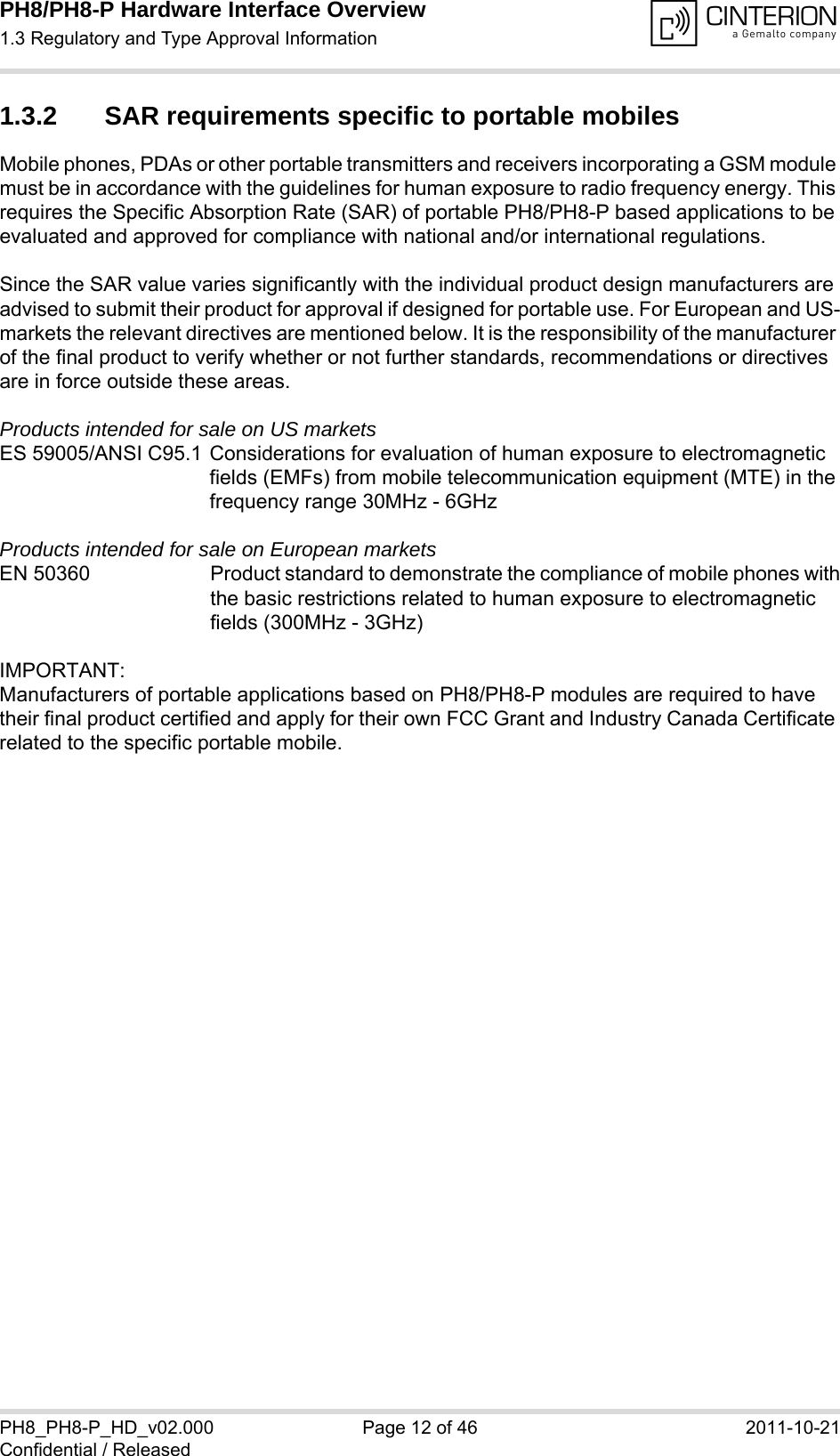 PH8/PH8-P Hardware Interface Overview1.3 Regulatory and Type Approval Information14PH8_PH8-P_HD_v02.000 Page 12 of 46 2011-10-21Confidential / Released1.3.2 SAR requirements specific to portable mobilesMobile phones, PDAs or other portable transmitters and receivers incorporating a GSM module must be in accordance with the guidelines for human exposure to radio frequency energy. This requires the Specific Absorption Rate (SAR) of portable PH8/PH8-P based applications to be evaluated and approved for compliance with national and/or international regulations. Since the SAR value varies significantly with the individual product design manufacturers are advised to submit their product for approval if designed for portable use. For European and US-markets the relevant directives are mentioned below. It is the responsibility of the manufacturer of the final product to verify whether or not further standards, recommendations or directives are in force outside these areas. Products intended for sale on US marketsES 59005/ANSI C95.1 Considerations for evaluation of human exposure to electromagneticfields (EMFs) from mobile telecommunication equipment (MTE) in thefrequency range 30MHz - 6GHz Products intended for sale on European marketsEN 50360 Product standard to demonstrate the compliance of mobile phones withthe basic restrictions related to human exposure to electromagneticfields (300MHz - 3GHz)IMPORTANT:Manufacturers of portable applications based on PH8/PH8-P modules are required to have their final product certified and apply for their own FCC Grant and Industry Canada Certificate related to the specific portable mobile. 
