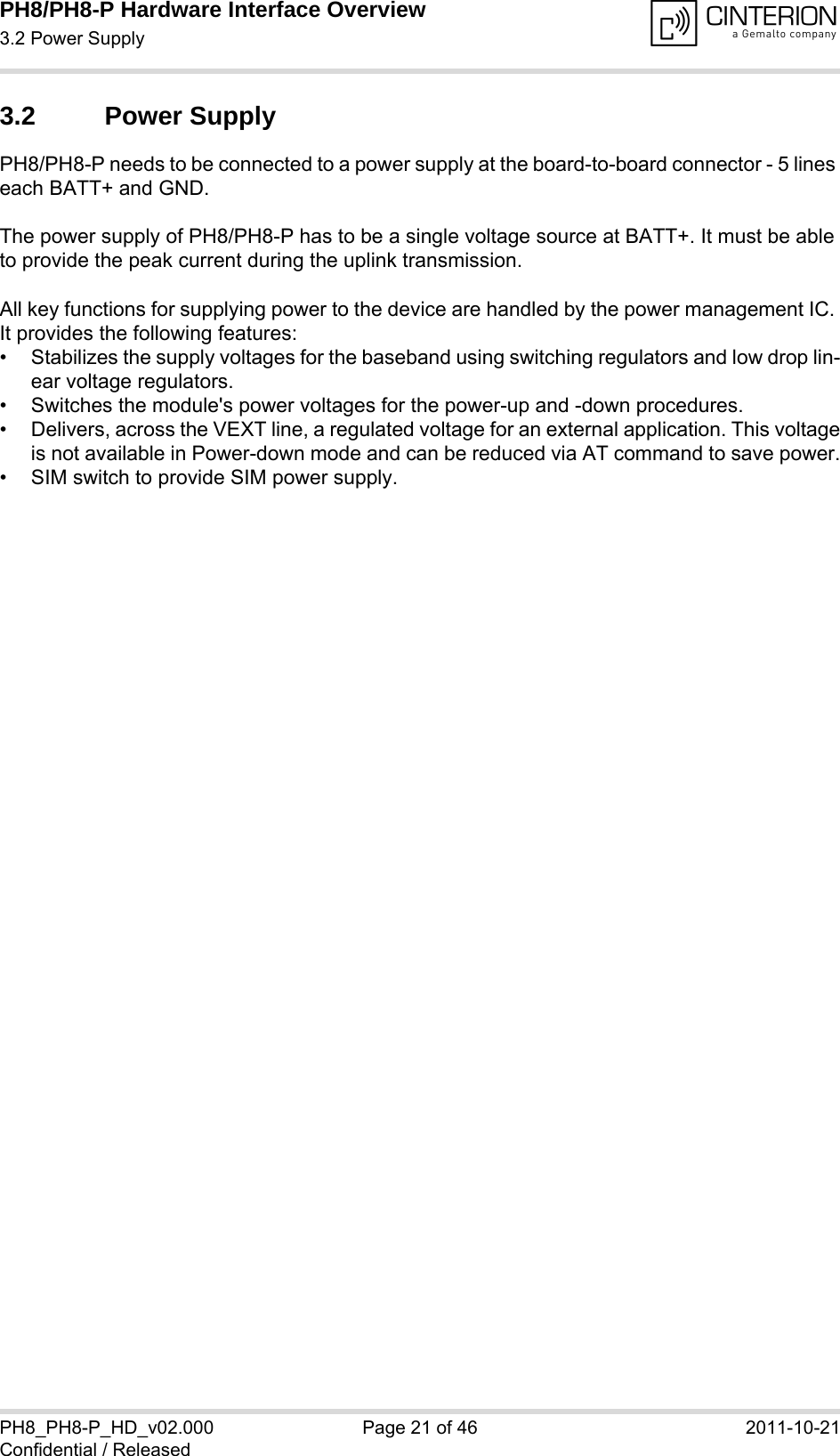 PH8/PH8-P Hardware Interface Overview3.2 Power Supply28PH8_PH8-P_HD_v02.000 Page 21 of 46 2011-10-21Confidential / Released3.2 Power SupplyPH8/PH8-P needs to be connected to a power supply at the board-to-board connector - 5 lines each BATT+ and GND. The power supply of PH8/PH8-P has to be a single voltage source at BATT+. It must be able to provide the peak current during the uplink transmission. All key functions for supplying power to the device are handled by the power management IC. It provides the following features:&bull; Stabilizes the supply voltages for the baseband using switching regulators and low drop lin-ear voltage regulators.&bull; Switches the module's power voltages for the power-up and -down procedures.&bull; Delivers, across the VEXT line, a regulated voltage for an external application. This voltageis not available in Power-down mode and can be reduced via AT command to save power.&bull; SIM switch to provide SIM power supply.