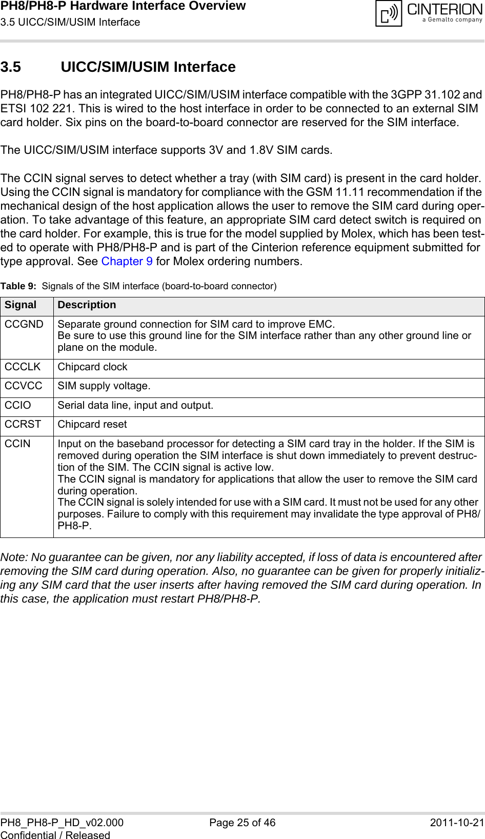 PH8/PH8-P Hardware Interface Overview3.5 UICC/SIM/USIM Interface28PH8_PH8-P_HD_v02.000 Page 25 of 46 2011-10-21Confidential / Released3.5 UICC/SIM/USIM InterfacePH8/PH8-P has an integrated UICC/SIM/USIM interface compatible with the 3GPP 31.102 and ETSI 102 221. This is wired to the host interface in order to be connected to an external SIM card holder. Six pins on the board-to-board connector are reserved for the SIM interface. The UICC/SIM/USIM interface supports 3V and 1.8V SIM cards. The CCIN signal serves to detect whether a tray (with SIM card) is present in the card holder. Using the CCIN signal is mandatory for compliance with the GSM 11.11 recommendation if the mechanical design of the host application allows the user to remove the SIM card during oper-ation. To take advantage of this feature, an appropriate SIM card detect switch is required on the card holder. For example, this is true for the model supplied by Molex, which has been test-ed to operate with PH8/PH8-P and is part of the Cinterion reference equipment submitted for type approval. See Chapter 9 for Molex ordering numbers.Note: No guarantee can be given, nor any liability accepted, if loss of data is encountered after removing the SIM card during operation. Also, no guarantee can be given for properly initializ-ing any SIM card that the user inserts after having removed the SIM card during operation. In this case, the application must restart PH8/PH8-P.Table 9:  Signals of the SIM interface (board-to-board connector)Signal DescriptionCCGND Separate ground connection for SIM card to improve EMC.Be sure to use this ground line for the SIM interface rather than any other ground line or plane on the module.CCCLK Chipcard clockCCVCC SIM supply voltage.CCIO Serial data line, input and output.CCRST Chipcard resetCCIN Input on the baseband processor for detecting a SIM card tray in the holder. If the SIM is removed during operation the SIM interface is shut down immediately to prevent destruc-tion of the SIM. The CCIN signal is active low.The CCIN signal is mandatory for applications that allow the user to remove the SIM card during operation. The CCIN signal is solely intended for use with a SIM card. It must not be used for any other purposes. Failure to comply with this requirement may invalidate the type approval of PH8/PH8-P.