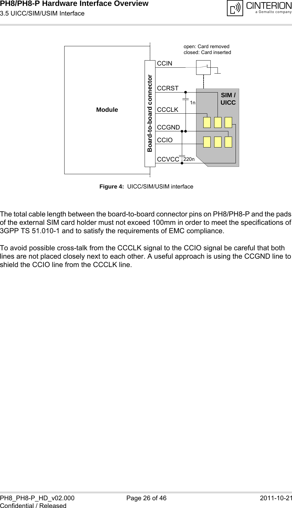 PH8/PH8-P Hardware Interface Overview3.5 UICC/SIM/USIM Interface28PH8_PH8-P_HD_v02.000 Page 26 of 46 2011-10-21Confidential / ReleasedFigure 4:  UICC/SIM/USIM interfaceThe total cable length between the board-to-board connector pins on PH8/PH8-P and the pads of the external SIM card holder must not exceed 100mm in order to meet the specifications of 3GPP TS 51.010-1 and to satisfy the requirements of EMC compliance.To avoid possible cross-talk from the CCCLK signal to the CCIO signal be careful that both lines are not placed closely next to each other. A useful approach is using the CCGND line to shield the CCIO line from the CCCLK line.Moduleopen: Card removedclosed: Card insertedCCRSTCCVCCCCIOCCCLKCCINSIM /UICC1n220nBoard-to-board connectorCCGND
