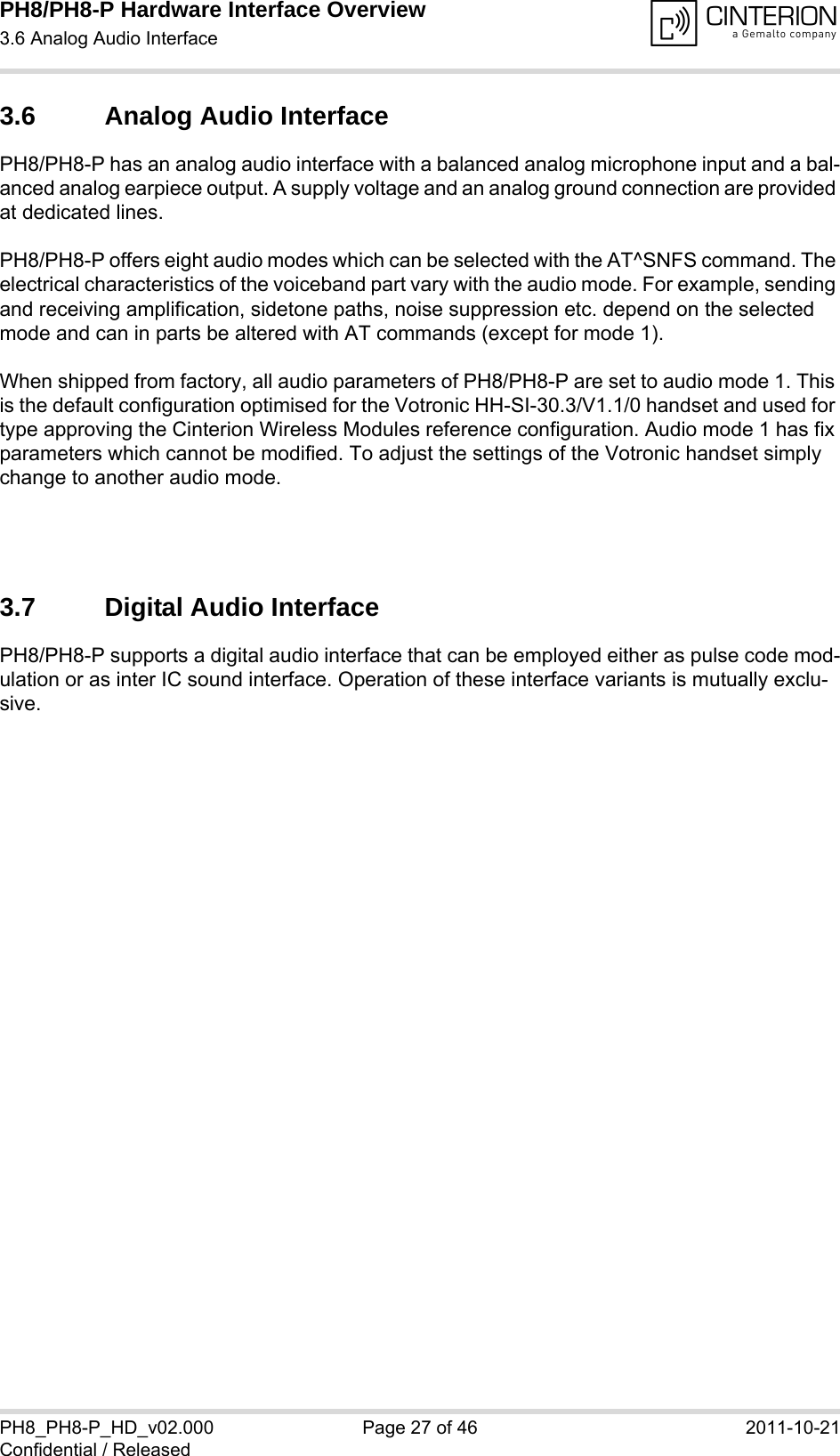 PH8/PH8-P Hardware Interface Overview3.6 Analog Audio Interface28PH8_PH8-P_HD_v02.000 Page 27 of 46 2011-10-21Confidential / Released3.6 Analog Audio InterfacePH8/PH8-P has an analog audio interface with a balanced analog microphone input and a bal-anced analog earpiece output. A supply voltage and an analog ground connection are provided at dedicated lines.PH8/PH8-P offers eight audio modes which can be selected with the AT^SNFS command. The electrical characteristics of the voiceband part vary with the audio mode. For example, sending and receiving amplification, sidetone paths, noise suppression etc. depend on the selected mode and can in parts be altered with AT commands (except for mode 1).When shipped from factory, all audio parameters of PH8/PH8-P are set to audio mode 1. This is the default configuration optimised for the Votronic HH-SI-30.3/V1.1/0 handset and used for type approving the Cinterion Wireless Modules reference configuration. Audio mode 1 has fix parameters which cannot be modified. To adjust the settings of the Votronic handset simply change to another audio mode.3.7 Digital Audio InterfacePH8/PH8-P supports a digital audio interface that can be employed either as pulse code mod-ulation or as inter IC sound interface. Operation of these interface variants is mutually exclu-sive.