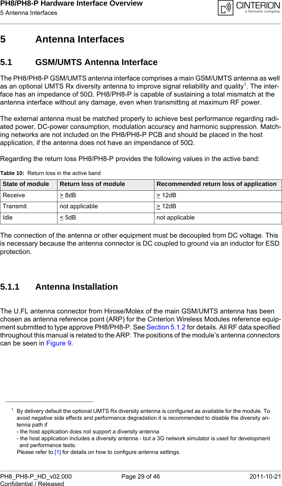 PH8/PH8-P Hardware Interface Overview5 Antenna Interfaces34PH8_PH8-P_HD_v02.000 Page 29 of 46 2011-10-21Confidential / Released5 Antenna Interfaces5.1 GSM/UMTS Antenna InterfaceThe PH8/PH8-P GSM/UMTS antenna interface comprises a main GSM/UMTS antenna as well as an optional UMTS Rx diversity antenna to improve signal reliability and quality1. The inter-face has an impedance of 50Ω. PH8/PH8-P is capable of sustaining a total mismatch at the antenna interface without any damage, even when transmitting at maximum RF power.The external antenna must be matched properly to achieve best performance regarding radi-ated power, DC-power consumption, modulation accuracy and harmonic suppression. Match-ing networks are not included on the PH8/PH8-P PCB and should be placed in the host application, if the antenna does not have an impendance of 50Ω.Regarding the return loss PH8/PH8-P provides the following values in the active band:The connection of the antenna or other equipment must be decoupled from DC voltage. This is necessary because the antenna connector is DC coupled to ground via an inductor for ESD protection.5.1.1 Antenna InstallationThe U.FL antenna connector from Hirose/Molex of the main GSM/UMTS antenna has been chosen as antenna reference point (ARP) for the Cinterion Wireless Modules reference equip-ment submitted to type approve PH8/PH8-P. See Section 5.1.2 for details. All RF data specified throughout this manual is related to the ARP. The positions of the module&rsquo;s antenna connectors can be seen in Figure 9.1. By delivery default the optional UMTS Rx diversity antenna is configured as available for the module. Toavoid negative side effects and performance degradation it is recommended to disable the diversity an-tenna path if - the host application does not support a diversity antenna- the host application includes a diversity antenna - but a 3G network simulator is used for developmentand performance tests.Please refer to [1] for details on how to configure antenna settings. Table 10:  Return loss in the active bandState of module Return loss of module Recommended return loss of applicationReceive > 8dB > 12dBTransmit not applicable  > 12dBIdle < 5dB not applicable