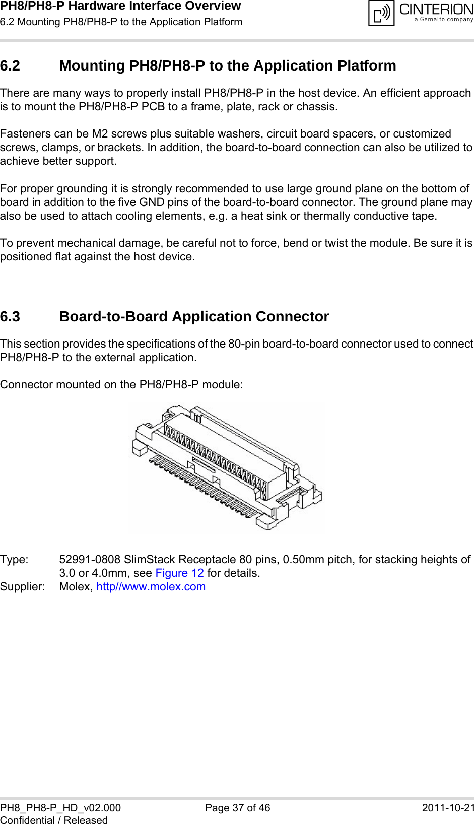 PH8/PH8-P Hardware Interface Overview6.2 Mounting PH8/PH8-P to the Application Platform40PH8_PH8-P_HD_v02.000 Page 37 of 46 2011-10-21Confidential / Released6.2 Mounting PH8/PH8-P to the Application PlatformThere are many ways to properly install PH8/PH8-P in the host device. An efficient approach is to mount the PH8/PH8-P PCB to a frame, plate, rack or chassis. Fasteners can be M2 screws plus suitable washers, circuit board spacers, or customized screws, clamps, or brackets. In addition, the board-to-board connection can also be utilized to achieve better support. For proper grounding it is strongly recommended to use large ground plane on the bottom of board in addition to the five GND pins of the board-to-board connector. The ground plane may also be used to attach cooling elements, e.g. a heat sink or thermally conductive tape.To prevent mechanical damage, be careful not to force, bend or twist the module. Be sure it is positioned flat against the host device. 6.3 Board-to-Board Application ConnectorThis section provides the specifications of the 80-pin board-to-board connector used to connect PH8/PH8-P to the external application.Connector mounted on the PH8/PH8-P module:Type: 52991-0808 SlimStack Receptacle 80 pins, 0.50mm pitch, for stacking heights of3.0 or 4.0mm, see Figure 12 for details.Supplier: Molex, http//www.molex.com 