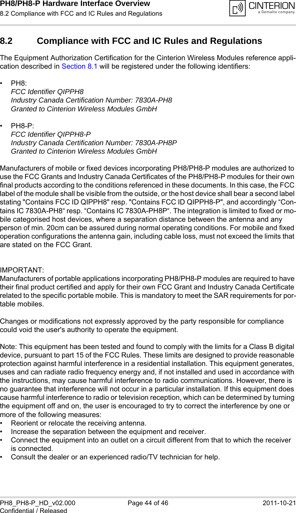 PH8/PH8-P Hardware Interface Overview8.2 Compliance with FCC and IC Rules and Regulations44PH8_PH8-P_HD_v02.000 Page 44 of 46 2011-10-21Confidential / Released8.2 Compliance with FCC and IC Rules and Regulations The Equipment Authorization Certification for the Cinterion Wireless Modules reference appli-cation described in Section 8.1 will be registered under the following identifiers:&bull;PH8:FCC Identifier QIPPH8Industry Canada Certification Number: 7830A-PH8Granted to Cinterion Wireless Modules GmbH &bull;PH8-P:FCC Identifier QIPPH8-PIndustry Canada Certification Number: 7830A-PH8PGranted to Cinterion Wireless Modules GmbH Manufacturers of mobile or fixed devices incorporating PH8/PH8-P modules are authorized to use the FCC Grants and Industry Canada Certificates of the PH8/PH8-P modules for their own final products according to the conditions referenced in these documents. In this case, the FCC label of the module shall be visible from the outside, or the host device shall bear a second label stating "Contains FCC ID QIPPH8" resp. "Contains FCC ID QIPPH8-P", and accordingly &ldquo;Con-tains IC 7830A-PH8&ldquo; resp. &ldquo;Contains IC 7830A-PH8P&ldquo;. The integration is limited to fixed or mo-bile categorised host devices, where a separation distance between the antenna and any person of min. 20cm can be assured during normal operating conditions. For mobile and fixed operation configurations the antenna gain, including cable loss, must not exceed the limits that are stated on the FCC Grant.IMPORTANT:Manufacturers of portable applications incorporating PH8/PH8-P modules are required to have their final product certified and apply for their own FCC Grant and Industry Canada Certificate related to the specific portable mobile. This is mandatory to meet the SAR requirements for por-table mobiles.Changes or modifications not expressly approved by the party responsible for compliance could void the user's authority to operate the equipment.Note: This equipment has been tested and found to comply with the limits for a Class B digital device, pursuant to part 15 of the FCC Rules. These limits are designed to provide reasonable protection against harmful interference in a residential installation. This equipment generates, uses and can radiate radio frequency energy and, if not installed and used in accordance with the instructions, may cause harmful interference to radio communications. However, there is no guarantee that interference will not occur in a particular installation. If this equipment does cause harmful interference to radio or television reception, which can be determined by turning the equipment off and on, the user is encouraged to try to correct the interference by one or more of the following measures: &bull; Reorient or relocate the receiving antenna. &bull; Increase the separation between the equipment and receiver. &bull; Connect the equipment into an outlet on a circuit different from that to which the receiver is connected. &bull; Consult the dealer or an experienced radio/TV technician for help.