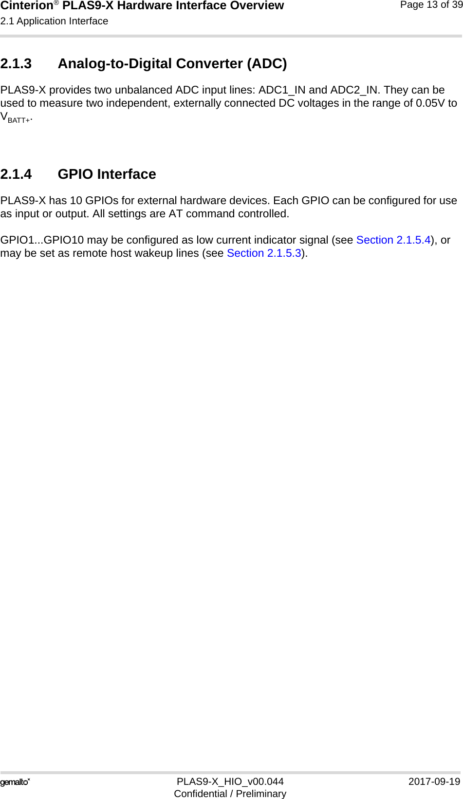 Cinterion® PLAS9-X Hardware Interface Overview2.1 Application Interface22PLAS9-X_HIO_v00.044 2017-09-19Confidential / PreliminaryPage 13 of 392.1.3 Analog-to-Digital Converter (ADC)PLAS9-X provides two unbalanced ADC input lines: ADC1_IN and ADC2_IN. They can be used to measure two independent, externally connected DC voltages in the range of 0.05V to VBATT+. 2.1.4 GPIO InterfacePLAS9-X has 10 GPIOs for external hardware devices. Each GPIO can be configured for use as input or output. All settings are AT command controlled. GPIO1...GPIO10 may be configured as low current indicator signal (see Section 2.1.5.4), or may be set as remote host wakeup lines (see Section 2.1.5.3).