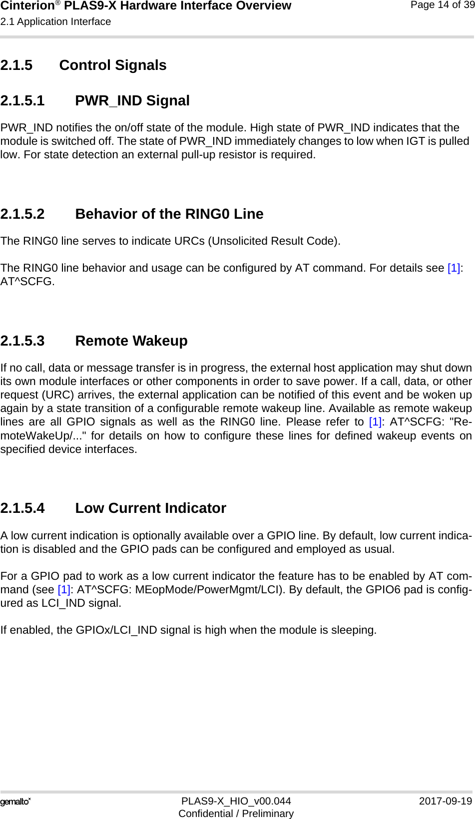 Cinterion® PLAS9-X Hardware Interface Overview2.1 Application Interface22PLAS9-X_HIO_v00.044 2017-09-19Confidential / PreliminaryPage 14 of 392.1.5 Control Signals2.1.5.1 PWR_IND SignalPWR_IND notifies the on/off state of the module. High state of PWR_IND indicates that the module is switched off. The state of PWR_IND immediately changes to low when IGT is pulled low. For state detection an external pull-up resistor is required.2.1.5.2 Behavior of the RING0 LineThe RING0 line serves to indicate URCs (Unsolicited Result Code).The RING0 line behavior and usage can be configured by AT command. For details see [1]: AT^SCFG.2.1.5.3 Remote WakeupIf no call, data or message transfer is in progress, the external host application may shut downits own module interfaces or other components in order to save power. If a call, data, or otherrequest (URC) arrives, the external application can be notified of this event and be woken upagain by a state transition of a configurable remote wakeup line. Available as remote wakeuplines are all GPIO signals as well as the RING0 line. Please refer to [1]: AT^SCFG: &quot;Re-moteWakeUp/...&quot; for details on how to configure these lines for defined wakeup events onspecified device interfaces. 2.1.5.4 Low Current IndicatorA low current indication is optionally available over a GPIO line. By default, low current indica-tion is disabled and the GPIO pads can be configured and employed as usual. For a GPIO pad to work as a low current indicator the feature has to be enabled by AT com-mand (see [1]: AT^SCFG: MEopMode/PowerMgmt/LCI). By default, the GPIO6 pad is config-ured as LCI_IND signal.If enabled, the GPIOx/LCI_IND signal is high when the module is sleeping. 