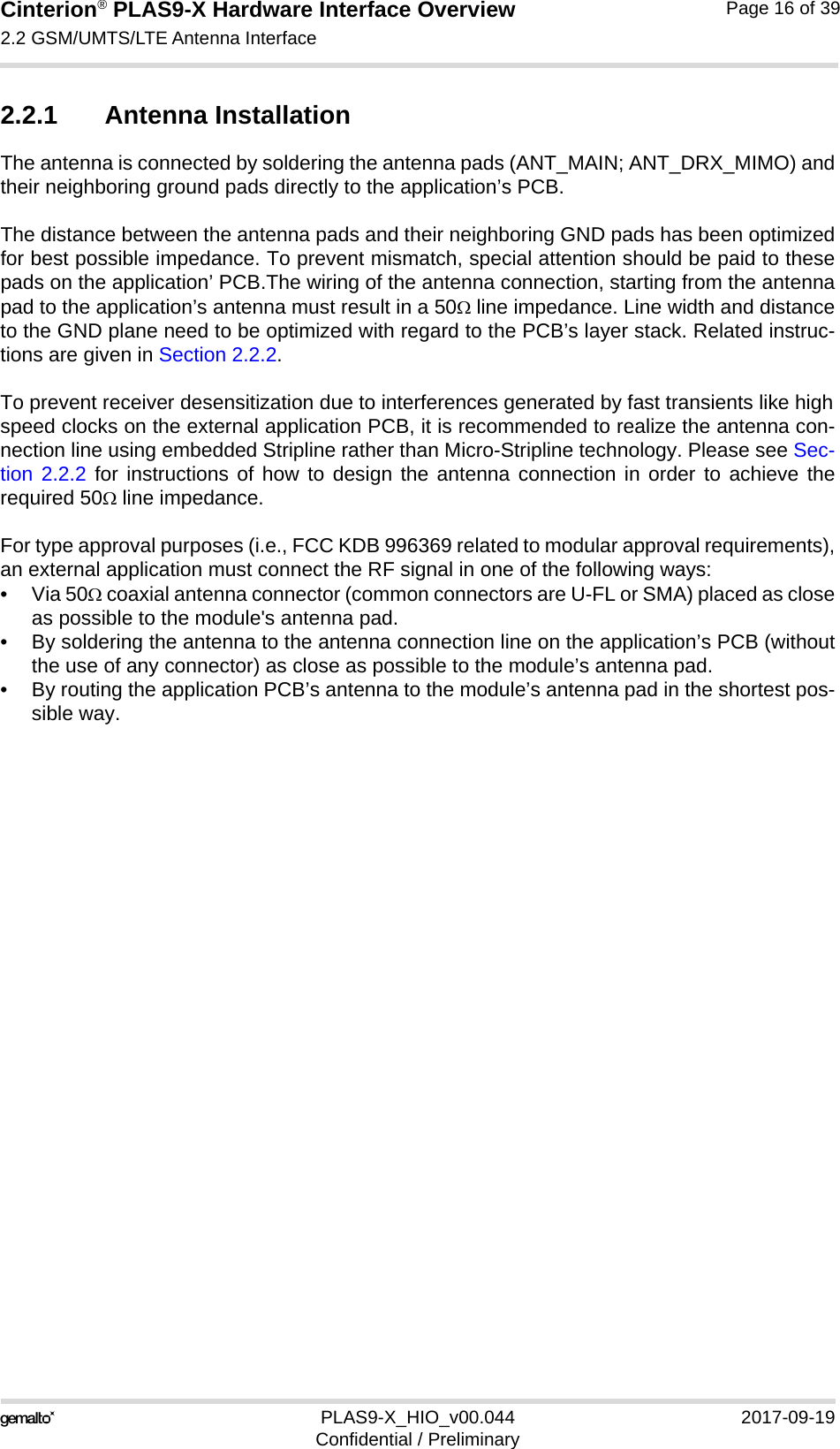 Cinterion® PLAS9-X Hardware Interface Overview2.2 GSM/UMTS/LTE Antenna Interface22PLAS9-X_HIO_v00.044 2017-09-19Confidential / PreliminaryPage 16 of 392.2.1 Antenna InstallationThe antenna is connected by soldering the antenna pads (ANT_MAIN; ANT_DRX_MIMO) andtheir neighboring ground pads directly to the application’s PCB.The distance between the antenna pads and their neighboring GND pads has been optimizedfor best possible impedance. To prevent mismatch, special attention should be paid to thesepads on the application’ PCB.The wiring of the antenna connection, starting from the antennapad to the application’s antenna must result in a 50 line impedance. Line width and distanceto the GND plane need to be optimized with regard to the PCB’s layer stack. Related instruc-tions are given in Section 2.2.2.To prevent receiver desensitization due to interferences generated by fast transients like highspeed clocks on the external application PCB, it is recommended to realize the antenna con-nection line using embedded Stripline rather than Micro-Stripline technology. Please see Sec-tion 2.2.2 for instructions of how to design the antenna connection in order to achieve therequired 50 line impedance.For type approval purposes (i.e., FCC KDB 996369 related to modular approval requirements),an external application must connect the RF signal in one of the following ways:•Via 50 coaxial antenna connector (common connectors are U-FL or SMA) placed as closeas possible to the module&apos;s antenna pad.• By soldering the antenna to the antenna connection line on the application’s PCB (withoutthe use of any connector) as close as possible to the module’s antenna pad.• By routing the application PCB’s antenna to the module’s antenna pad in the shortest pos-sible way.