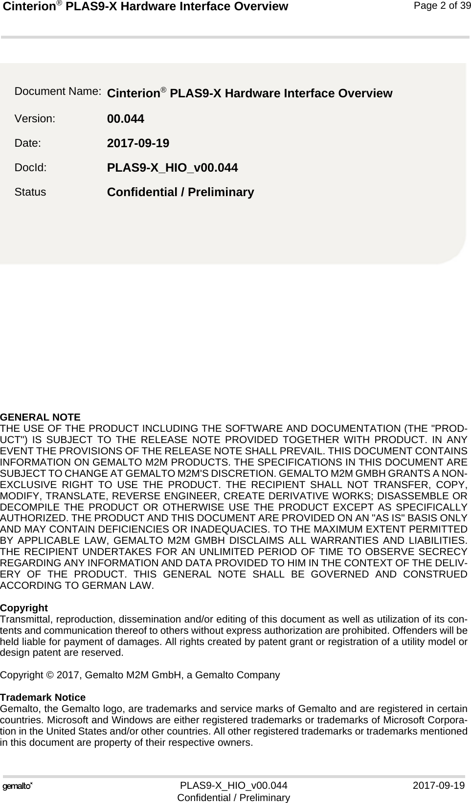 GENERAL NOTE THE USE OF THE PRODUCT INCLUDING THE SOFTWARE AND DOCUMENTATION (THE &quot;PROD-UCT&quot;) IS SUBJECT TO THE RELEASE NOTE PROVIDED TOGETHER WITH PRODUCT. IN ANYEVENT THE PROVISIONS OF THE RELEASE NOTE SHALL PREVAIL. THIS DOCUMENT CONTAINSINFORMATION ON GEMALTO M2M PRODUCTS. THE SPECIFICATIONS IN THIS DOCUMENT ARESUBJECT TO CHANGE AT GEMALTO M2M&apos;S DISCRETION. GEMALTO M2M GMBH GRANTS A NON-EXCLUSIVE RIGHT TO USE THE PRODUCT. THE RECIPIENT SHALL NOT TRANSFER, COPY,MODIFY, TRANSLATE, REVERSE ENGINEER, CREATE DERIVATIVE WORKS; DISASSEMBLE ORDECOMPILE THE PRODUCT OR OTHERWISE USE THE PRODUCT EXCEPT AS SPECIFICALLYAUTHORIZED. THE PRODUCT AND THIS DOCUMENT ARE PROVIDED ON AN &quot;AS IS&quot; BASIS ONLYAND MAY CONTAIN DEFICIENCIES OR INADEQUACIES. TO THE MAXIMUM EXTENT PERMITTEDBY APPLICABLE LAW, GEMALTO M2M GMBH DISCLAIMS ALL WARRANTIES AND LIABILITIES.THE RECIPIENT UNDERTAKES FOR AN UNLIMITED PERIOD OF TIME TO OBSERVE SECRECYREGARDING ANY INFORMATION AND DATA PROVIDED TO HIM IN THE CONTEXT OF THE DELIV-ERY OF THE PRODUCT. THIS GENERAL NOTE SHALL BE GOVERNED AND CONSTRUEDACCORDING TO GERMAN LAW.CopyrightTransmittal, reproduction, dissemination and/or editing of this document as well as utilization of its con-tents and communication thereof to others without express authorization are prohibited. Offenders will beheld liable for payment of damages. All rights created by patent grant or registration of a utility model ordesign patent are reserved. Copyright © 2017, Gemalto M2M GmbH, a Gemalto CompanyTrademark NoticeGemalto, the Gemalto logo, are trademarks and service marks of Gemalto and are registered in certaincountries. Microsoft and Windows are either registered trademarks or trademarks of Microsoft Corpora-tion in the United States and/or other countries. All other registered trademarks or trademarks mentionedin this document are property of their respective owners.PLAS9-X_HIO_v00.044 2017-09-19Confidential / PreliminaryCinterion® PLAS9-X Hardware Interface Overview2Page 2 of 39Document Name: Cinterion® PLAS9-X Hardware Interface Overview Version: 00.044Date: 2017-09-19DocId: PLAS9-X_HIO_v00.044Status Confidential / Preliminary