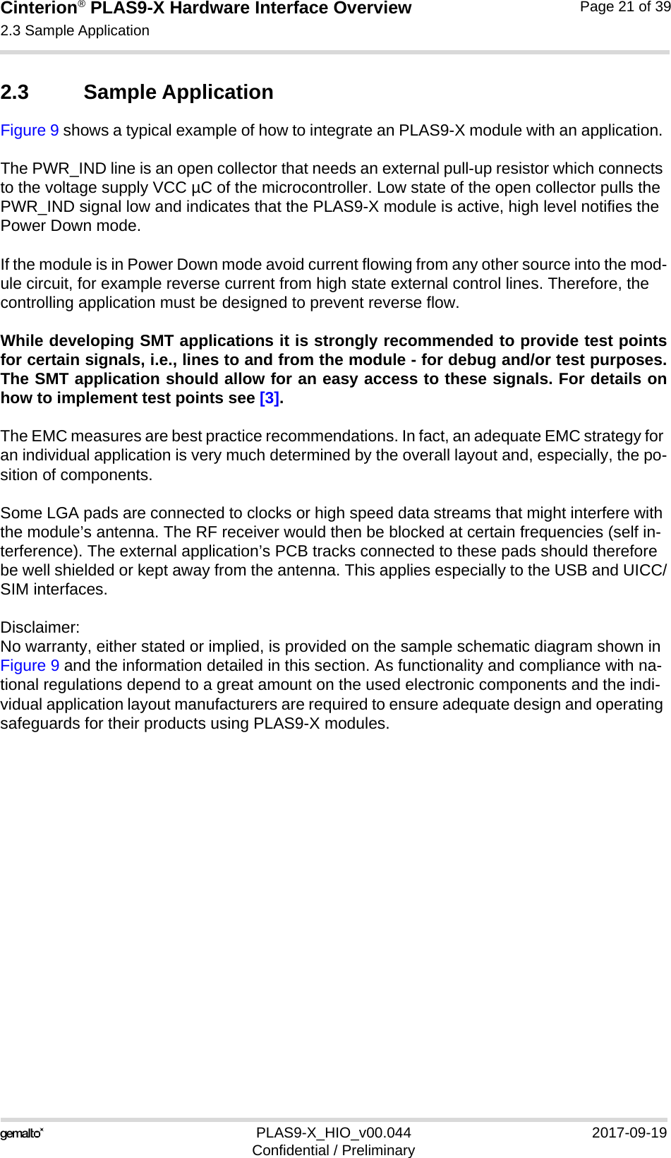 Cinterion® PLAS9-X Hardware Interface Overview2.3 Sample Application22PLAS9-X_HIO_v00.044 2017-09-19Confidential / PreliminaryPage 21 of 392.3 Sample ApplicationFigure 9 shows a typical example of how to integrate an PLAS9-X module with an application. The PWR_IND line is an open collector that needs an external pull-up resistor which connects to the voltage supply VCC µC of the microcontroller. Low state of the open collector pulls the PWR_IND signal low and indicates that the PLAS9-X module is active, high level notifies the Power Down mode. If the module is in Power Down mode avoid current flowing from any other source into the mod-ule circuit, for example reverse current from high state external control lines. Therefore, the controlling application must be designed to prevent reverse flow.While developing SMT applications it is strongly recommended to provide test pointsfor certain signals, i.e., lines to and from the module - for debug and/or test purposes.The SMT application should allow for an easy access to these signals. For details onhow to implement test points see [3].The EMC measures are best practice recommendations. In fact, an adequate EMC strategy for an individual application is very much determined by the overall layout and, especially, the po-sition of components. Some LGA pads are connected to clocks or high speed data streams that might interfere with the module’s antenna. The RF receiver would then be blocked at certain frequencies (self in-terference). The external application’s PCB tracks connected to these pads should therefore be well shielded or kept away from the antenna. This applies especially to the USB and UICC/SIM interfaces.Disclaimer:No warranty, either stated or implied, is provided on the sample schematic diagram shown in Figure 9 and the information detailed in this section. As functionality and compliance with na-tional regulations depend to a great amount on the used electronic components and the indi-vidual application layout manufacturers are required to ensure adequate design and operating safeguards for their products using PLAS9-X modules.