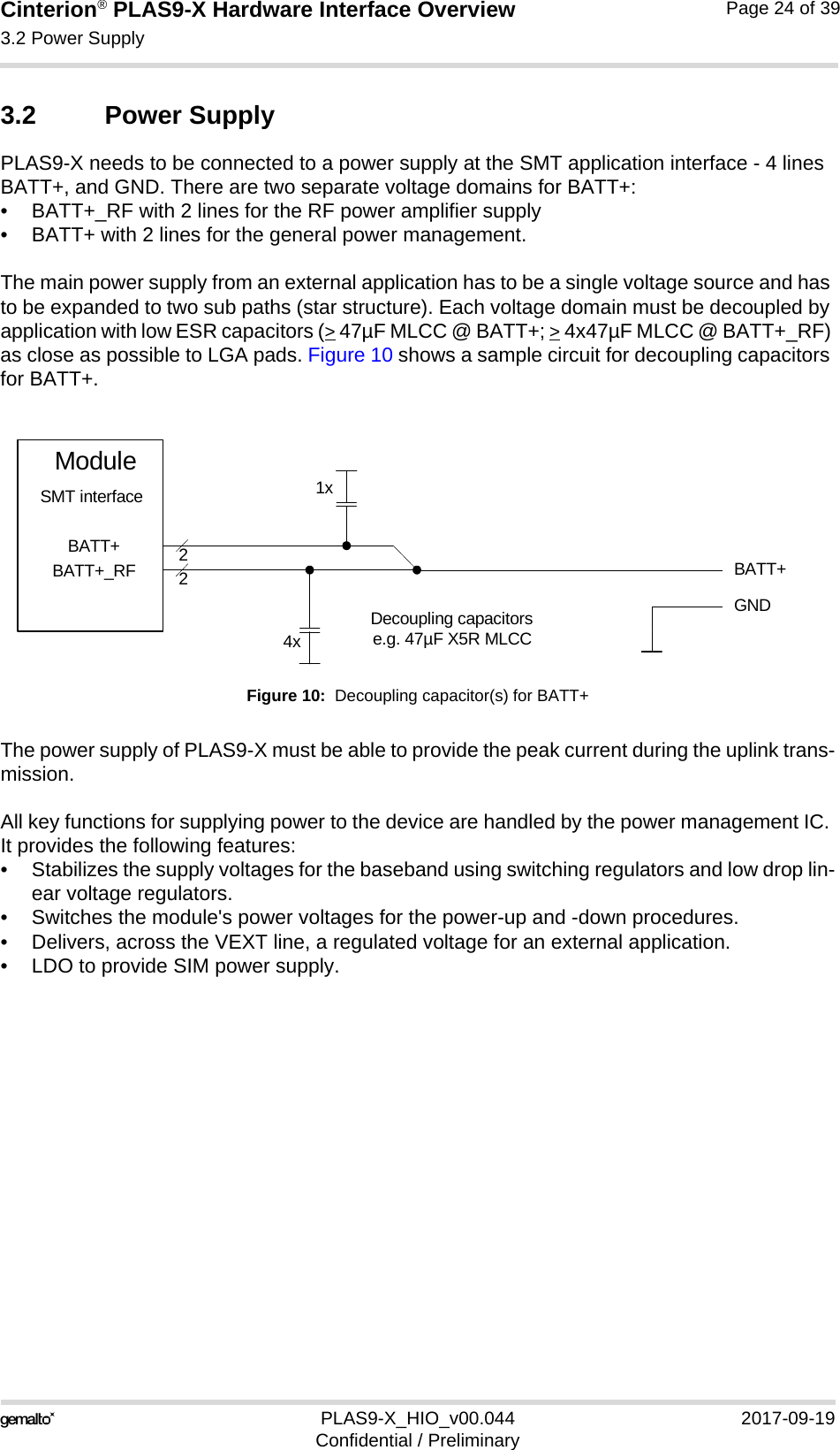 Cinterion® PLAS9-X Hardware Interface Overview3.2 Power Supply24PLAS9-X_HIO_v00.044 2017-09-19Confidential / PreliminaryPage 24 of 393.2 Power SupplyPLAS9-X needs to be connected to a power supply at the SMT application interface - 4 lines BATT+, and GND. There are two separate voltage domains for BATT+:• BATT+_RF with 2 lines for the RF power amplifier supply • BATT+ with 2 lines for the general power management. The main power supply from an external application has to be a single voltage source and has to be expanded to two sub paths (star structure). Each voltage domain must be decoupled by application with low ESR capacitors (&gt; 47µF MLCC @ BATT+; &gt; 4x47µF MLCC @ BATT+_RF) as close as possible to LGA pads. Figure 10 shows a sample circuit for decoupling capacitors for BATT+.Figure 10:  Decoupling capacitor(s) for BATT+The power supply of PLAS9-X must be able to provide the peak current during the uplink trans-mission. All key functions for supplying power to the device are handled by the power management IC. It provides the following features:• Stabilizes the supply voltages for the baseband using switching regulators and low drop lin-ear voltage regulators.• Switches the module&apos;s power voltages for the power-up and -down procedures.• Delivers, across the VEXT line, a regulated voltage for an external application.• LDO to provide SIM power supply.BATT+22Decoupling capacitorse.g. 47µF X5R MLCC4xGNDBATT+BATT+_RFModuleSMT interface 1x