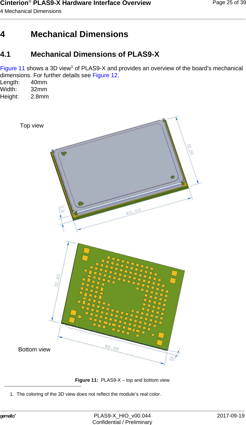 Cinterion® PLAS9-X Hardware Interface Overview4 Mechanical Dimensions26PLAS9-X_HIO_v00.044 2017-09-19Confidential / PreliminaryPage 25 of 394 Mechanical Dimensions4.1 Mechanical Dimensions of PLAS9-XFigure 11 shows a 3D view1 of PLAS9-X and provides an overview of the board&apos;s mechanical dimensions. For further details see Figure 12. Length: 40mmWidth: 32mmHeight: 2.8mmFigure 11:  PLAS9-X – top and bottom view1.  The coloring of the 3D view does not reflect the module’s real color.Top viewBottom view