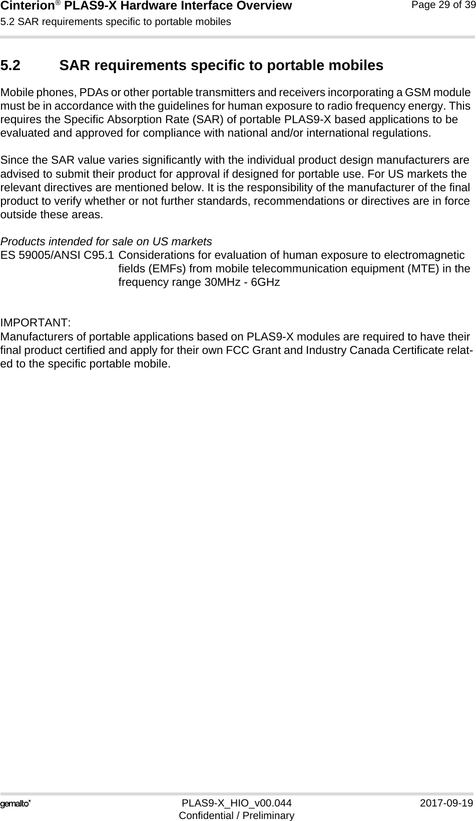 Cinterion® PLAS9-X Hardware Interface Overview5.2 SAR requirements specific to portable mobiles32PLAS9-X_HIO_v00.044 2017-09-19Confidential / PreliminaryPage 29 of 395.2 SAR requirements specific to portable mobilesMobile phones, PDAs or other portable transmitters and receivers incorporating a GSM module must be in accordance with the guidelines for human exposure to radio frequency energy. This requires the Specific Absorption Rate (SAR) of portable PLAS9-X based applications to be evaluated and approved for compliance with national and/or international regulations. Since the SAR value varies significantly with the individual product design manufacturers are advised to submit their product for approval if designed for portable use. For US markets the relevant directives are mentioned below. It is the responsibility of the manufacturer of the final product to verify whether or not further standards, recommendations or directives are in force outside these areas. Products intended for sale on US marketsES 59005/ANSI C95.1 Considerations for evaluation of human exposure to electromagneticfields (EMFs) from mobile telecommunication equipment (MTE) in thefrequency range 30MHz - 6GHz IMPORTANT:Manufacturers of portable applications based on PLAS9-X modules are required to have their final product certified and apply for their own FCC Grant and Industry Canada Certificate relat-ed to the specific portable mobile. 