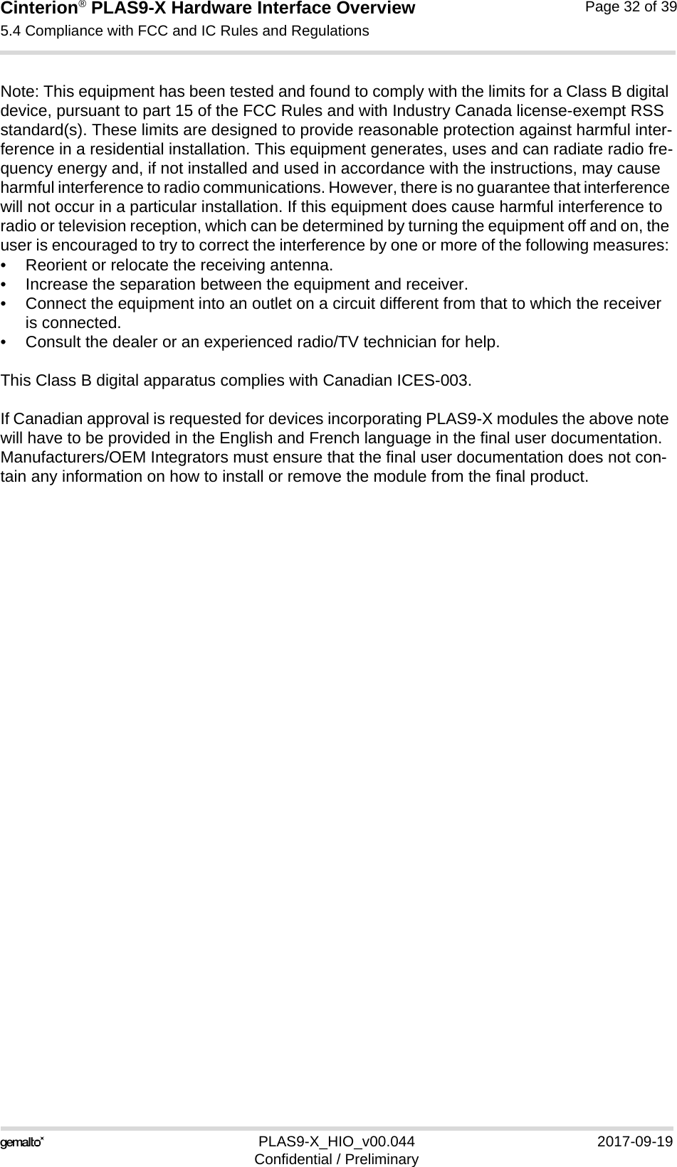 Cinterion® PLAS9-X Hardware Interface Overview5.4 Compliance with FCC and IC Rules and Regulations32PLAS9-X_HIO_v00.044 2017-09-19Confidential / PreliminaryPage 32 of 39Note: This equipment has been tested and found to comply with the limits for a Class B digital device, pursuant to part 15 of the FCC Rules and with Industry Canada license-exempt RSS standard(s). These limits are designed to provide reasonable protection against harmful inter-ference in a residential installation. This equipment generates, uses and can radiate radio fre-quency energy and, if not installed and used in accordance with the instructions, may cause harmful interference to radio communications. However, there is no guarantee that interference will not occur in a particular installation. If this equipment does cause harmful interference to radio or television reception, which can be determined by turning the equipment off and on, the user is encouraged to try to correct the interference by one or more of the following measures: • Reorient or relocate the receiving antenna. • Increase the separation between the equipment and receiver. • Connect the equipment into an outlet on a circuit different from that to which the receiver is connected. • Consult the dealer or an experienced radio/TV technician for help.This Class B digital apparatus complies with Canadian ICES-003.If Canadian approval is requested for devices incorporating PLAS9-X modules the above note will have to be provided in the English and French language in the final user documentation. Manufacturers/OEM Integrators must ensure that the final user documentation does not con-tain any information on how to install or remove the module from the final product.