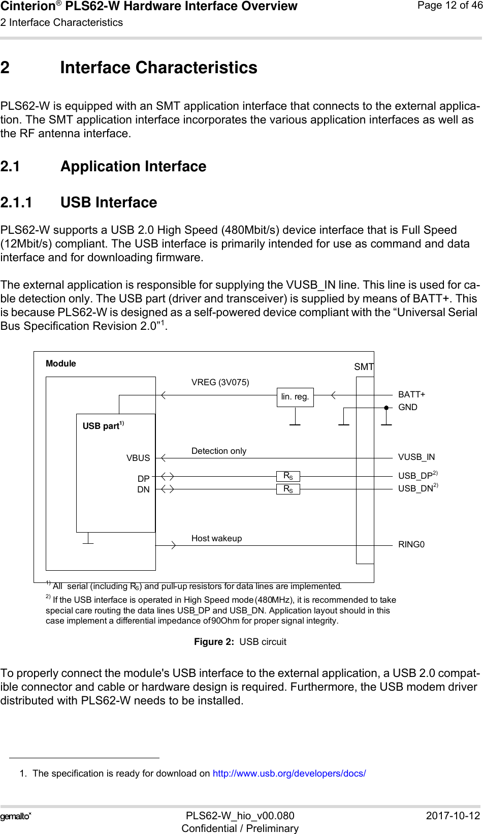 Cinterion® PLS62-W Hardware Interface Overview2 Interface Characteristics28PLS62-W_hio_v00.080 2017-10-12Confidential / PreliminaryPage 12 of 462 Interface CharacteristicsPLS62-W is equipped with an SMT application interface that connects to the external applica-tion. The SMT application interface incorporates the various application interfaces as well as the RF antenna interface. 2.1 Application Interface2.1.1 USB InterfacePLS62-W supports a USB 2.0 High Speed (480Mbit/s) device interface that is Full Speed (12Mbit/s) compliant. The USB interface is primarily intended for use as command and data interface and for downloading firmware. The external application is responsible for supplying the VUSB_IN line. This line is used for ca-ble detection only. The USB part (driver and transceiver) is supplied by means of BATT+. This is because PLS62-W is designed as a self-powered device compliant with the “Universal Serial Bus Specification Revision 2.0”1.Figure 2:  USB circuitTo properly connect the module&apos;s USB interface to the external application, a USB 2.0 compat-ible connector and cable or hardware design is required. Furthermore, the USB modem driver distributed with PLS62-W needs to be installed.1.  The specification is ready for download on http://www.usb.org/developers/docs/VBUSDPDNVREG (3V075)BATT+USB_DP2)lin. reg.GNDModuleDetection only VUSB_INUSB part1)RING0Host wakeup1) All serial (including RS) and pull-up resistors for data lines are implemented.USB_DN2)2) If the USB interface is operated in High Speed mode (480MHz), it is recommended to take special care routing the data lines USB_DP and USB_DN. Application layout should in this case implement a differential impedance of 90Ohm for proper signal integrity.RSRSSMT