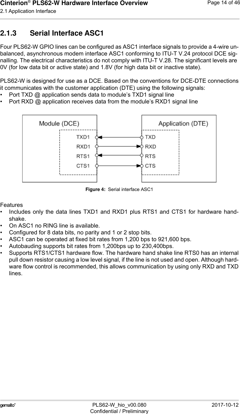 Cinterion® PLS62-W Hardware Interface Overview2.1 Application Interface28PLS62-W_hio_v00.080 2017-10-12Confidential / PreliminaryPage 14 of 462.1.3 Serial Interface ASC1Four PLS62-W GPIO lines can be configured as ASC1 interface signals to provide a 4-wire un-balanced, asynchronous modem interface ASC1 conforming to ITU-T V.24 protocol DCE sig-nalling. The electrical characteristics do not comply with ITU-T V.28. The significant levels are 0V (for low data bit or active state) and 1.8V (for high data bit or inactive state). PLS62-W is designed for use as a DCE. Based on the conventions for DCE-DTE connectionsit communicates with the customer application (DTE) using the following signals:• Port TXD @ application sends data to module’s TXD1 signal line• Port RXD @ application receives data from the module’s RXD1 signal lineFigure 4:  Serial interface ASC1Features• Includes only the data lines TXD1 and RXD1 plus RTS1 and CTS1 for hardware hand-shake. • On ASC1 no RING line is available.• Configured for 8 data bits, no parity and 1 or 2 stop bits.• ASC1 can be operated at fixed bit rates from 1,200 bps to 921,600 bps. • Autobauding supports bit rates from 1,200bps up to 230,400bps. • Supports RTS1/CTS1 hardware flow. The hardware hand shake line RTS0 has an internalpull down resistor causing a low level signal, if the line is not used and open. Although hard-ware flow control is recommended, this allows communication by using only RXD and TXDlines.