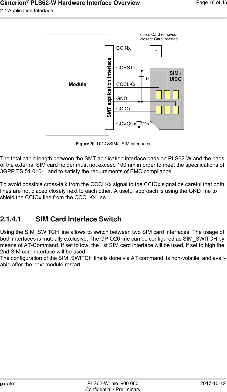 Cinterion® PLS62-W Hardware Interface Overview2.1 Application Interface28PLS62-W_hio_v00.080 2017-10-12Confidential / PreliminaryPage 16 of 46Figure 5:  UICC/SIM/USIM interfacesThe total cable length between the SMT application interface pads on PLS62-W and the pads of the external SIM card holder must not exceed 100mm in order to meet the specifications of 3GPP TS 51.010-1 and to satisfy the requirements of EMC compliance.To avoid possible cross-talk from the CCCLKx signal to the CCIOx signal be careful that both lines are not placed closely next to each other. A useful approach is using the GND line to shield the CCIOx line from the CCCLKx line.2.1.4.1 SIM Card Interface SwitchUsing the SIM_SWITCH line allows to switch between two SIM card interfaces. The usage of both interfaces is mutually exclusive. The GPIO26 line can be configured as SIM_SWITCH by means of AT-Command. If set to low, the 1st SIM card interface will be used, if set to high the 2nd SIM card interface will be used.The configuration of the SIM_SWITCH line is done via AT command, is non-volatile, and avail-able after the next module restart.Moduleopen: Card removedclosed: Card insertedCCRSTxCCVCCxCCIOxCCCLKxCCINxSIM /UICC1n220nSMT application interfaceGND