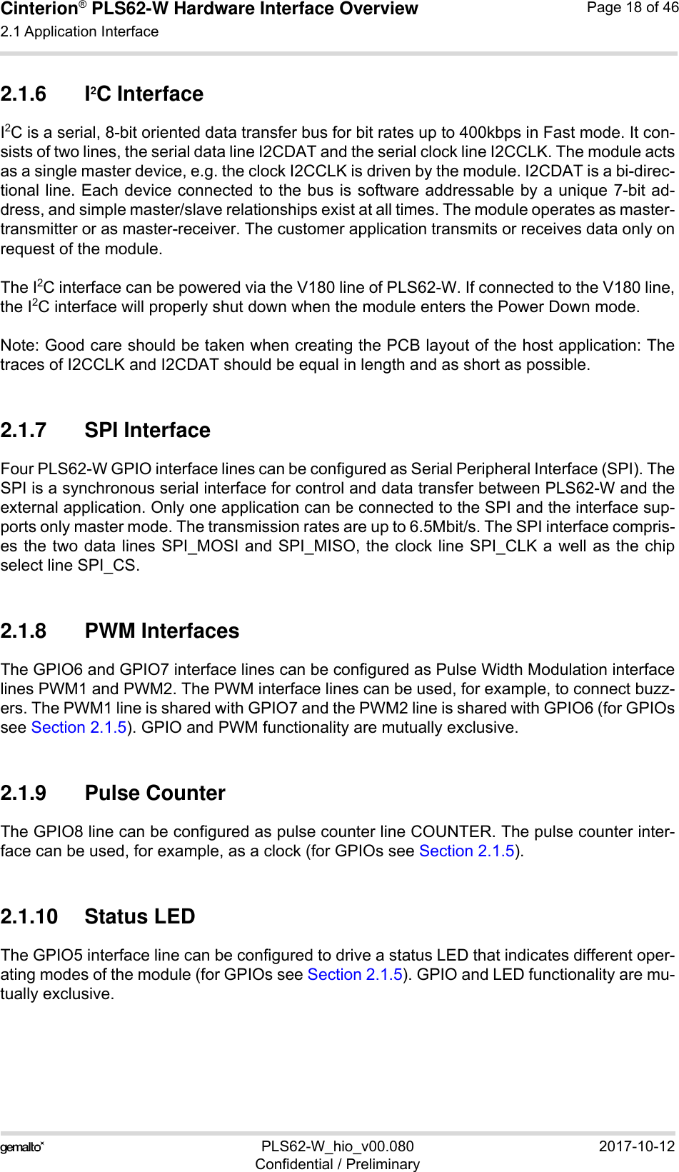 Cinterion® PLS62-W Hardware Interface Overview2.1 Application Interface28PLS62-W_hio_v00.080 2017-10-12Confidential / PreliminaryPage 18 of 462.1.6 I2C InterfaceI2C is a serial, 8-bit oriented data transfer bus for bit rates up to 400kbps in Fast mode. It con-sists of two lines, the serial data line I2CDAT and the serial clock line I2CCLK. The module actsas a single master device, e.g. the clock I2CCLK is driven by the module. I2CDAT is a bi-direc-tional line. Each device connected to the bus is software addressable by a unique 7-bit ad-dress, and simple master/slave relationships exist at all times. The module operates as master-transmitter or as master-receiver. The customer application transmits or receives data only onrequest of the module.The I2C interface can be powered via the V180 line of PLS62-W. If connected to the V180 line,the I2C interface will properly shut down when the module enters the Power Down mode.Note: Good care should be taken when creating the PCB layout of the host application: Thetraces of I2CCLK and I2CDAT should be equal in length and as short as possible.2.1.7 SPI InterfaceFour PLS62-W GPIO interface lines can be configured as Serial Peripheral Interface (SPI). TheSPI is a synchronous serial interface for control and data transfer between PLS62-W and theexternal application. Only one application can be connected to the SPI and the interface sup-ports only master mode. The transmission rates are up to 6.5Mbit/s. The SPI interface compris-es the two data lines SPI_MOSI and SPI_MISO, the clock line SPI_CLK a well as the chipselect line SPI_CS.2.1.8 PWM InterfacesThe GPIO6 and GPIO7 interface lines can be configured as Pulse Width Modulation interfacelines PWM1 and PWM2. The PWM interface lines can be used, for example, to connect buzz-ers. The PWM1 line is shared with GPIO7 and the PWM2 line is shared with GPIO6 (for GPIOssee Section 2.1.5). GPIO and PWM functionality are mutually exclusive.2.1.9 Pulse CounterThe GPIO8 line can be configured as pulse counter line COUNTER. The pulse counter inter-face can be used, for example, as a clock (for GPIOs see Section 2.1.5).2.1.10 Status LEDThe GPIO5 interface line can be configured to drive a status LED that indicates different oper-ating modes of the module (for GPIOs see Section 2.1.5). GPIO and LED functionality are mu-tually exclusive.