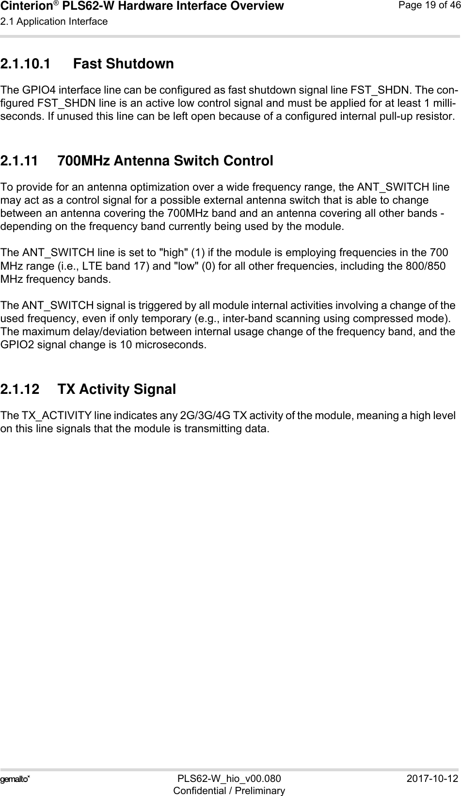 Cinterion® PLS62-W Hardware Interface Overview2.1 Application Interface28PLS62-W_hio_v00.080 2017-10-12Confidential / PreliminaryPage 19 of 462.1.10.1 Fast ShutdownThe GPIO4 interface line can be configured as fast shutdown signal line FST_SHDN. The con-figured FST_SHDN line is an active low control signal and must be applied for at least 1 milli-seconds. If unused this line can be left open because of a configured internal pull-up resistor. 2.1.11 700MHz Antenna Switch ControlTo provide for an antenna optimization over a wide frequency range, the ANT_SWITCH line may act as a control signal for a possible external antenna switch that is able to change between an antenna covering the 700MHz band and an antenna covering all other bands - depending on the frequency band currently being used by the module. The ANT_SWITCH line is set to &quot;high&quot; (1) if the module is employing frequencies in the 700 MHz range (i.e., LTE band 17) and &quot;low&quot; (0) for all other frequencies, including the 800/850 MHz frequency bands. The ANT_SWITCH signal is triggered by all module internal activities involving a change of the used frequency, even if only temporary (e.g., inter-band scanning using compressed mode). The maximum delay/deviation between internal usage change of the frequency band, and the GPIO2 signal change is 10 microseconds. 2.1.12 TX Activity SignalThe TX_ACTIVITY line indicates any 2G/3G/4G TX activity of the module, meaning a high level on this line signals that the module is transmitting data. 