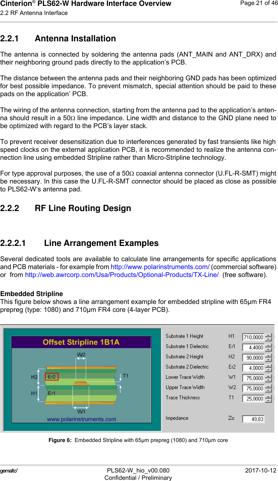 Cinterion® PLS62-W Hardware Interface Overview2.2 RF Antenna Interface28PLS62-W_hio_v00.080 2017-10-12Confidential / PreliminaryPage 21 of 462.2.1 Antenna InstallationThe antenna is connected by soldering the antenna pads (ANT_MAIN and ANT_DRX) andtheir neighboring ground pads directly to the application’s PCB.The distance between the antenna pads and their neighboring GND pads has been optimizedfor best possible impedance. To prevent mismatch, special attention should be paid to thesepads on the application’ PCB.The wiring of the antenna connection, starting from the antenna pad to the application’s anten-na should result in a 50 line impedance. Line width and distance to the GND plane need tobe optimized with regard to the PCB’s layer stack. To prevent receiver desensitization due to interferences generated by fast transients like highspeed clocks on the external application PCB, it is recommended to realize the antenna con-nection line using embedded Stripline rather than Micro-Stripline technology. For type approval purposes, the use of a 50 coaxial antenna connector (U.FL-R-SMT) mightbe necessary. In this case the U.FL-R-SMT connector should be placed as close as possibleto PLS62-W‘s antenna pad.2.2.2 RF Line Routing Design2.2.2.1 Line Arrangement ExamplesSeveral dedicated tools are available to calculate line arrangements for specific applicationsand PCB materials - for example from http://www.polarinstruments.com/ (commercial software)or  from http://web.awrcorp.com/Usa/Products/Optional-Products/TX-Line/  (free software).Embedded StriplineThis figure below shows a line arrangement example for embedded stripline with 65µm FR4 prepreg (type: 1080) and 710µm FR4 core (4-layer PCB).Figure 6:  Embedded Stripline with 65µm prepreg (1080) and 710µm core